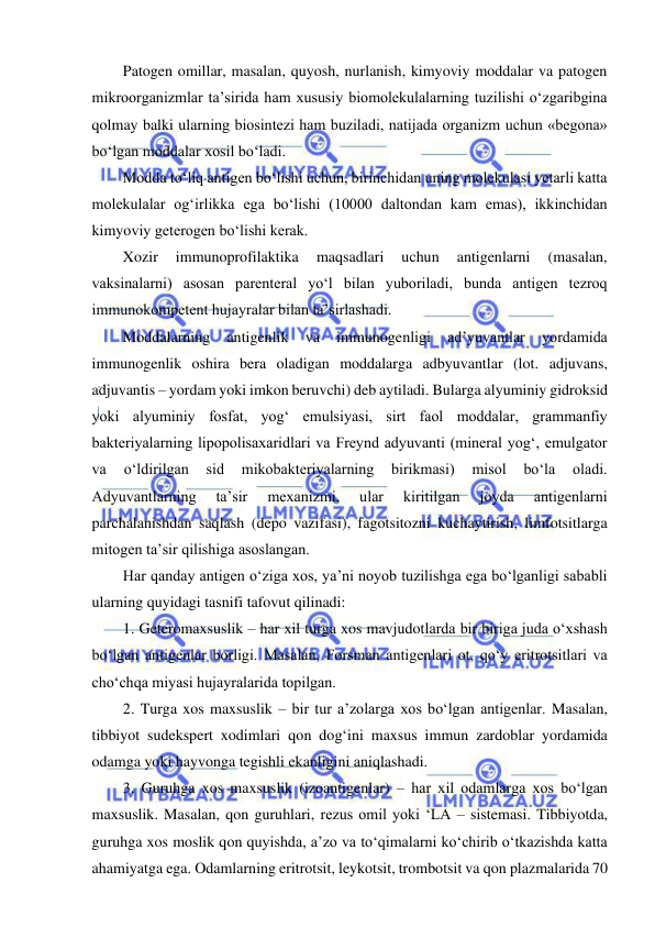  
 
Patogen omillar, masalan, quyosh, nurlanish, kimyoviy moddalar va patogen 
mikroorganizmlar ta’sirida ham xususiy biomolekulalarning tuzilishi o‘zgaribgina 
qolmay balki ularning biosintezi ham buziladi, natijada organizm uchun «begona» 
bo‘lgan moddalar xosil bo‘ladi.  
Modda to‘liq antigen bo‘lishi uchun, birinchidan uning molekulasi yetarli katta 
molekulalar og‘irlikka ega bo‘lishi (10000 daltondan kam emas), ikkinchidan 
kimyoviy geterogen bo‘lishi kerak.  
Xozir 
immunoprofilaktika 
maqsadlari 
uchun 
antigenlarni 
(masalan, 
vaksinalarni) asosan parenteral yo‘l bilan yuboriladi, bunda antigen tezroq 
immunokompetent hujayralar bilan ta’sirlashadi.  
Moddalarning 
antigenlik 
va 
immunogenligi 
ad’yuvantlar 
yordamida 
immunogenlik oshira bera oladigan moddalarga adbyuvantlar (lot. adjuvans, 
adjuvantis – yordam yoki imkon beruvchi) deb aytiladi. Bularga alyuminiy gidroksid 
yoki alyuminiy fosfat, yog‘ emulsiyasi, sirt faol moddalar, grammanfiy 
bakteriyalarning lipopolisaxaridlari va Freynd adyuvanti (mineral yog‘, emulgator 
va 
o‘ldirilgan 
sid 
mikobakteriyalarning 
birikmasi) 
misol 
bo‘la 
oladi. 
Adyuvantlarning 
ta’sir 
mexanizmi, 
ular 
kiritilgan 
joyda 
antigenlarni 
parchalanishdan saqlash (depo vazifasi), fagotsitozni kuchaytirish, limfotsitlarga 
mitogen ta’sir qilishiga asoslangan.  
Har qanday antigen o‘ziga xos, ya’ni noyob tuzilishga ega bo‘lganligi sababli 
ularning quyidagi tasnifi tafovut qilinadi: 
1. Geteromaxsuslik – har xil turga xos mavjudotlarda bir biriga juda o‘xshash 
bo‘lgan antigenlar borligi. Masalan, Forsman antigenlari ot, qo‘y eritrotsitlari va 
cho‘chqa miyasi hujayralarida topilgan.  
2. Turga xos maxsuslik – bir tur a’zolarga xos bo‘lgan antigenlar. Masalan, 
tibbiyot sudekspert xodimlari qon dog‘ini maxsus immun zardoblar yordamida 
odamga yoki hayvonga tegishli ekanligini aniqlashadi.  
3. Guruhga xos maxsuslik (izoantigenlar) – har xil odamlarga xos bo‘lgan 
maxsuslik. Masalan, qon guruhlari, rezus omil yoki ‘LA – sistemasi. Tibbiyotda, 
guruhga xos moslik qon quyishda, a’zo va to‘qimalarni ko‘chirib o‘tkazishda katta 
ahamiyatga ega. Odamlarning eritrotsit, leykotsit, trombotsit va qon plazmalarida 70 
