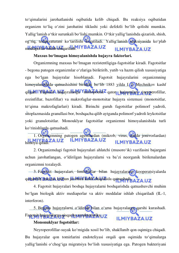  
 
to‘qimalarini jarohatlanishi oqibatida kelib chiqadi. Bu reaksiya oqibatidan 
organizm to‘liq o‘zini jarohatini tiklashi yoki defektli bo‘lib qolishi mumkin. 
Yallig‘lanish o‘tkir surunkali bo‘lishi mumkin. O‘tkir yallig‘lanishda qizarish, shish, 
og‘riq, temperaturani ko‘tarilishi kuzatiladi. Yallig‘lanish reaksiyasida ko‘plab 
mediaperlar ishlab chiqariladi.  
Maxsus bo‘lmagan himoyalanishda hujayra faktorlari.  
Organizmning maxsus bo‘lmagan rezistentligiga-fagotsitlar kiradi. Fagotsitlar 
- begona patogen organizmlar o‘zlariga biriktirib, yutib va hazm qilish xususiyatiga 
ega bo‘lgan hujayralar hisoblanadi. Fagotsit hujayralarini organizmning 
himoyalanishida qatnashishini birinchi bo‘lib 1883 yilda I. I. Mechnikov kashf 
qilgan. Fagotsit hujayralariga mislopoetik qator hujayralari (neyperofillar, 
eozinfillar, bazofillar) va makrofaglar-monotsitar hujayra sistemasi (monotsitlar, 
to‘qima makrofaglarlari) kiradi. Birinchi guruh fagotsitlar polimorf yadroli, 
sitoplazmasida granullasi bor, boshqacha qilib aytganda polimorf yadroli leykotsitlar 
yoki granulotsitlar. Monouklyar fagotsitlar organizmni himoyalanishida turli 
ko‘rinishlarda qatnashadi.  
1. Organizmning patogen agentlardan (mikrob, virus, sodda jonivorlardan) 
himoya qiladi.  
2. Organizmdagi fagotsit hujayralari ahlatchi (musoro‘ik) vazifasini bajargani 
uchun jarohatlangan, o‘ldirilgan hujayralarni va ba’zi neorganik birikmalardan 
organizmni tozalaydi.  
3. Fagotsit hujayralari, limfotsitlar bilan hujayralararo kooperatsiyalarda 
qatnashib, maxsus immun javobini kelib chiqishida qatnashadi.  
4. Fagotsit hujayralari boshqa hujayralarni boshqarishda qatnashuvchi muhim 
bo‘lgan biologik aktiv mediaperlar va aktiv moddalar ishlab chiqariladi (IL-1, 
interferon).  
5. Begona hujayralarni o‘ldirish bilan o‘sma hujayralarga qarshi kurashadi. 
Fagotsit hujayralarga qisqacha xarakteristika.  
Mononuklyar fogotsitlar: 
Neyroperofillar-suyak ko‘migida xosil bo‘lib, shakllanib qon oqimiga chiqadi. 
Bu hujayralar qon tomirlarini endoteliyasi orqali qon oqimida to‘qimalarga 
yallig‘lanishi o‘chog‘iga migratsiya bo‘lish xususiyatiga ega. Patogen bakteriyani 
