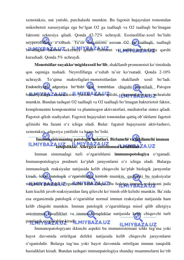  
 
xemotaksis, uni yutishi, parchalashi mumkin. Bu fagotsit hujayralari tomonidan 
mikrobotsit xususiyatiga ega bo‘lgan O2 ga taalluqli va O2 taalluqli bo‘lmagan 
faktorni sekresiya qiladi. Qonda 42-72% uchraydi. Eozinofillar-xosil bo‘lishi 
neyperofillarga o‘xshash. Ta’sir mexanizmi asosan O2 ga taalluqli, taalluqli 
bo‘lmagan faktorni sekresiya qiladi. Gelment va sodda jonivorlarga qarshi 
kurashadi. Qonda 5% uchraydi.  
Monotsitlar-suyakko‘migidaxosil bo‘lib, shakllanib promonotsit ko‘rinishida 
qon oqimiga tushadi. Neyrofillarga o‘xshab ta’sir ko‘rsatadi. Qonda 2-10% 
uchraydi. 
To‘qima 
makrofaglari-monotsitlardan 
shakllanib 
xosil 
bo‘ladi. 
Endoteliyaga adgeziya bo‘lishi qon tomiridan chiqishi kuzatiladi. Patogen 
bakteriyalarga xemotoksisi, yutishi, hazm qilishi, degranulatsiyaga uchratishi 
mumkin. Bundan tashqari O2 taalluqli va O2 taalluqli bo‘lmagan bakteriotsit faktor, 
komplementni komponentini va plaminogen aktivatorlari, mediatorlar sintez qiladi. 
Fagotsit qilish stadiyalari. Fagotsit hujayralari tomonidan qattiq ob’ektlarni fagotsit 
qilinishi 4ta fazani o‘z ichiga oladi. Bular: fagatsit hujayrasini aktivlashuvi, 
xemotaksis, adgeziya yutilishi va hazm bo‘lishi.  
Immun sistemaning patologik holatlari. Birlamchi va ikkilamchi immun 
tanqisliklar. Allergiya autoimmun kasalliklar.  
Immun sistemadagi turli o‘zgarishlarni immunopotologiya o‘rganadi. 
Immunopotologiya predmeti ko‘plab jarayonlarni o‘z ichiga oladi. Bularga 
immunologik reaksiyalar natijasida kelib chiquvchi ko‘plab biologik jarayonlar 
kiradi, lekin patologik o‘zgarishlarga kiritish mumkin, qachonki bu reaksiyalar 
natijasida patologik o‘zgarishlar kelib chiqsa. Bu holatga immun reaksiyani juda 
kam kuchli javob reaksiyasidan farq qiluvchi ko‘rinish olib kelishi mumkin. Ba’zida 
esa organizmda patologik o‘zgarishlar normal immun reaksiyalar natijasida ham 
kelib chiqishi mumkin. Immun patologik o‘zgarishlarga misol qilib allergiya 
autoimmun kasalliklari va immun kompleklar natijasida kelib chiquvchi turli 
patologik o‘zgarishlar kiradi.  
Immunopatologiyani ikkinchi aspekti bu immunsistemani ichki tug‘ma yoki 
hayot davomida ortirilgan defekti natijasida kelib chiquvchi jarayonlarni 
o‘rganishdir. Bularga tug‘ma yoki hayot davomida ortirilgan immun tanqislik 
hastaliklari kiradi. Bundan tashqari immunpatologiya shunday muammolarni ko‘rib 
