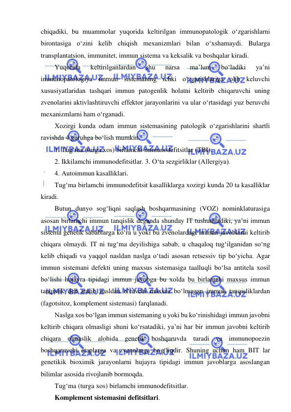  
 
chiqadiki, bu muammolar yuqorida keltirilgan immunopatologik o‘zgarishlarni 
birontasiga o‘zini kelib chiqish mexanizmlari bilan o‘xshamaydi. Bularga 
transplantatsion, immunitet, immun sistema va keksalik va boshqalar kiradi.  
Yuqorida 
keltirilganlardan 
shu 
narsa 
ma’lum 
bo‘ladiki 
ya’ni 
immunopatologiya immun sistemaning ichki o‘zgarishlariga olib keluvchi 
xususiyatlaridan tashqari immun patogenlik holatni keltirib chiqaruvchi uning 
zvenolarini aktivlashtiruvchi effektor jarayonlarini va ular o‘rtasidagi yuz beruvchi 
mexanizmlarni ham o‘rganadi.  
Xozirgi kunda odam immun sistemasining patologik o‘zgarishlarini shartli 
ravishda 4 guruhga bo‘lish mumkin.  
1. Tug‘ma (turga xos) birlamchi immunodefitsitlar (TBI).  
2. Ikkilamchi immunodefitsitlar. 3. O‘ta sezgirliklar (Allergiya).  
4. Autoimmun kasalliklari.  
Tug‘ma birlamchi immunodefitsit kasalliklarga xozirgi kunda 20 ta kasalliklar 
kiradi.  
Butun dunyo sog‘liqni saqlash boshqarmasining (VOZ) nominklaturasiga 
asosan birlamchi immun tanqislik deganda shunday IT tushuniladiki, ya’ni immun 
sistema genetik sabablarga ko‘ra u yoki bu zvenolardagi immun javoblarni keltirib 
chiqara olmaydi. IT ni tug‘ma deyilishiga sabab, u chaqaloq tug‘ilganidan so‘ng 
kelib chiqadi va yaqqol nasldan naslga o‘tadi asosan retsessiv tip bo‘yicha. Agar 
immun sistemani defekti uning maxsus sistemasiga taalluqli bo‘lsa antitela xosil 
bo‘lishi hujayra tipidagi immun javobga bu xolda bu birlamchi maxsus immun 
tanqislik deb atalib nasldan o‘tuvchi maxsus bo‘lmagan immun tanqisliklardan 
(fagotsitoz, komplement sistemasi) farqlanadi.  
Naslga xos bo‘lgan immun sistemaning u yoki bu ko‘rinishidagi immun javobni 
keltirib chiqara olmasligi shuni ko‘rsatadiki, ya’ni har bir immun javobni keltirib 
chiqara olmaslik alohida genetik boshqaruvda turadi va immunopoezin 
boshqaruvchi etaplarga va zvenolarga bog‘liqdir. Shuning uchun ham BIT lar 
genetikik bioximik jarayonlarni hujayra tipidagi immun javoblarga asoslangan 
bilimlar asosida rivojlanib bormoqda.  
Tug‘ma (turga xos) birlamchi immunodefitsitlar.  
Komplement sistemasini defitsitlari.  
