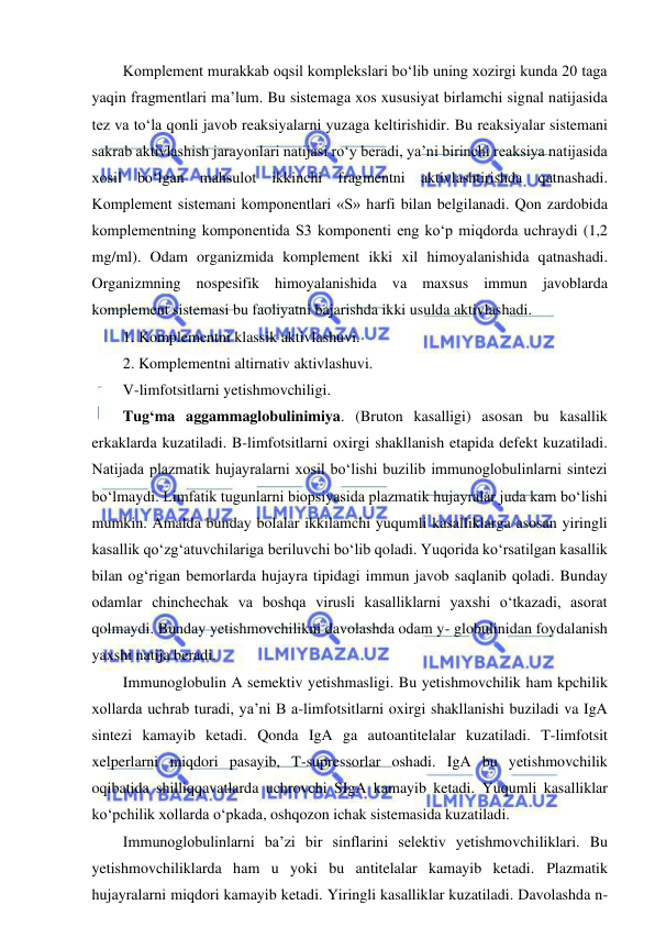  
 
Komplement murakkab oqsil komplekslari bo‘lib uning xozirgi kunda 20 taga 
yaqin fragmentlari ma’lum. Bu sistemaga xos xususiyat birlamchi signal natijasida 
tez va to‘la qonli javob reaksiyalarni yuzaga keltirishidir. Bu reaksiyalar sistemani 
sakrab aktivlashish jarayonlari natijasi ro‘y beradi, ya’ni birinchi reaksiya natijasida 
xosil bo‘lgan mahsulot ikkinchi fragmentni aktivlashtirishda qatnashadi. 
Komplement sistemani komponentlari «S» harfi bilan belgilanadi. Qon zardobida 
komplementning komponentida S3 komponenti eng ko‘p miqdorda uchraydi (1,2 
mg/ml). Odam organizmida komplement ikki xil himoyalanishida qatnashadi. 
Organizmning nospesifik himoyalanishida va maxsus immun javoblarda 
komplement sistemasi bu faoliyatni bajarishda ikki usulda aktivlashadi.  
1. Komplementni klassik aktivlashuvi.  
2. Komplementni altirnativ aktivlashuvi.  
V-limfotsitlarni yetishmovchiligi.  
Tug‘ma aggammaglobulinimiya. (Bruton kasalligi) asosan bu kasallik 
erkaklarda kuzatiladi. B-limfotsitlarni oxirgi shakllanish etapida defekt kuzatiladi. 
Natijada plazmatik hujayralarni xosil bo‘lishi buzilib immunoglobulinlarni sintezi 
bo‘lmaydi. Limfatik tugunlarni biopsiyasida plazmatik hujayralar juda kam bo‘lishi 
mumkin. Amalda bunday bolalar ikkilamchi yuqumli kasalliklarga asosan yiringli 
kasallik qo‘zg‘atuvchilariga beriluvchi bo‘lib qoladi. Yuqorida ko‘rsatilgan kasallik 
bilan og‘rigan bemorlarda hujayra tipidagi immun javob saqlanib qoladi. Bunday 
odamlar chinchechak va boshqa virusli kasalliklarni yaxshi o‘tkazadi, asorat 
qolmaydi. Bunday yetishmovchilikni davolashda odam y- globulinidan foydalanish 
yaxshi natija beradi.  
Immunoglobulin A semektiv yetishmasligi. Bu yetishmovchilik ham kpchilik 
xollarda uchrab turadi, ya’ni B a-limfotsitlarni oxirgi shakllanishi buziladi va IgA 
sintezi kamayib ketadi. Qonda IgA ga autoantitelalar kuzatiladi. T-limfotsit 
xelperlarni miqdori pasayib, T-supressorlar oshadi. IgA bu yetishmovchilik 
oqibatida shilliqqavatlarda uchrovchi SIgA kamayib ketadi. Yuqumli kasalliklar 
ko‘pchilik xollarda o‘pkada, oshqozon ichak sistemasida kuzatiladi.  
Immunoglobulinlarni ba’zi bir sinflarini selektiv yetishmovchiliklari. Bu 
yetishmovchiliklarda ham u yoki bu antitelalar kamayib ketadi. Plazmatik 
hujayralarni miqdori kamayib ketadi. Yiringli kasalliklar kuzatiladi. Davolashda n-
