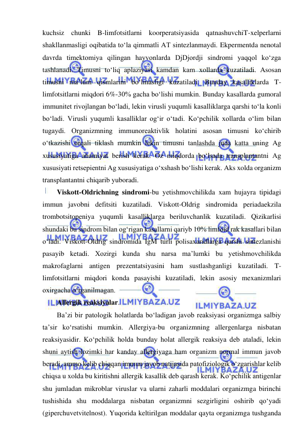  
 
kuchsiz chunki B-limfotsitlarni koorperatsiyasida qatnashuvchiT-xelperlarni 
shakllanmasligi oqibatida to‘la qimmatli AT sintezlanmaydi. Ekpermentda nenotal 
davrda timektomiya qilingan hayvonlarda DjDjordji sindromi yaqqol ko‘zga 
tashlanadi. Timusni to‘liq aplaziyasi kamdan kam xollarda kuzatiladi. Asosan 
timusni ma’lum qismlarini bo‘lmasligi kuzatiladi. Bunday kasalliklarda T-
limfotsitlarni miqdori 6%-30% gacha bo‘lishi mumkin. Bunday kasallarda gumoral 
immunitet rivojlangan bo‘ladi, lekin virusli yuqumli kasalliklarga qarshi to‘la konli 
bo‘ladi. Virusli yuqumli kasalliklar og‘ir o‘tadi. Ko‘pchilik xollarda o‘lim bilan 
tugaydi. Organizmning immunoreaktivlik holatini asosan timusni ko‘chirib 
o‘tkazishi orqali tiklash mumkin lekin timusni tanlashda juda katta uning Ag 
xususiyatiga ahamiyat berish kerak. Oz miqdorda bo‘lsada transplantantni Ag 
xususiyati retsepientni Ag xususiyatiga o‘xshash bo‘lishi kerak. Aks xolda organizm 
transplantantni chiqarib yuboradi.  
Viskott-Oldrichning sindromi-bu yetishmovchilikda xam hujayra tipidagi 
immun javobni defitsiti kuzatiladi. Viskott-Oldrig sindromida periadaekzila 
trombotsitopeniya yuqumli kasalliklarga beriluvchanlik kuzatiladi. Qizikarlisi 
shundaki bu sindrom bilan og‘rigan kasallarni qariyb 10% limfoid rak kasallari bilan 
o‘ladi. Viskott-Oldrig sindromida IgM turli polisaxaridlarga qarshi sintezlanishi 
pasayib ketadi. Xozirgi kunda shu narsa ma’lumki bu yetishmovchilikda 
makrofaglarni antigen prezentatsiyasini ham sustlashganligi kuzatiladi. T-
limfotsitlarni miqdori konda pasayishi kuzatiladi, lekin asosiy mexanizmlari 
oxirgacha o‘rganilmagan.  
Allergik reaksiyalar.  
Ba’zi bir patologik holatlarda bo‘ladigan javob reaksiyasi organizmga salbiy 
ta’sir ko‘rsatishi mumkin. Allergiya-bu organizmning allergenlarga nisbatan 
reaksiyasidir. Ko‘pchilik holda bunday holat allergik reaksiya deb ataladi, lekin 
shuni aytish lozimki har kanday allergiyaga ham organizm normal immun javob 
beradi, ammo kelib chiqqan immun javob natijasida patofiziologik o‘zgarishlar kelib 
chiqsa u xolda bu kiritishni allergik kasallik deb qarash kerak. Ko‘pchilik antigenlar 
shu jumladan mikroblar viruslar va ularni zaharli moddalari organizmga birinchi 
tushishida shu moddalarga nisbatan organizmni sezgirligini oshirib qo‘yadi 
(giperchuvetvitelnost). Yuqorida keltirilgan moddalar qayta organizmga tushganda 
