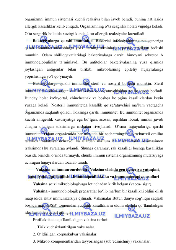  
 
organizmni immun sistemasi kuchli reaksiya bilan javob beradi, buning natijasida 
allergik kasalliklar kelib chiqadi. Organizmning o‘ta sezgirlik holati vujudga keladi. 
O‘ta sezgirlik holatida xozirgi kunda 4 tur allergik reaksiyalar kuzatiladi.  
Bakteriyalarga qarshi immunitet. Bakterial infeksiyalarning patogeneziga 
qarab immunitet mikroblarga yoki ularning toksinlariga qarshi qaratilgan bo‘lishi 
mumkin. Odam shilliqqavatlaridagi bakteriyalarga qarshi himoyani sekretor A 
immunoglobulinlar ta’minlaydi. Bu antitelolar bakteriyalarning yuza qismida 
joylashgan antigenlar bilan birikib, mikroblarning epiteliy hujayralariga 
yopishishiga yo‘l qo‘ymaydi.  
Bakteriyalarga qarshi immunitet steril va nosteril bo‘lishi mumkin. Steril 
immunitetda odam organizmi infeksiya qo‘zg‘atuvchisidan to‘liq ozod bo‘ladi. 
Bunday holat ko‘kyo‘tal, chinchechak va boshqa ko‘pgina kasalliklardan keyin 
yuzaga keladi. Nosteril immunitetda kasallik qo‘zg‘atuvchisi ma’lum vaqtgacha 
organizmda saqlanib qoladi. Toksinga qarshi immunitet. Bu immunitet organizmda 
kuchli antigenlik xususiyatiga ega bo‘lgan, asosan, oqsildan iborat, immun javob 
chaqira oladigan toksinlarga nisbatan rivojlanadi. O‘sma hujayralariga qarshi 
immunitet. Odam organizmida har minutda bir necha ming hujayra har xil omillar 
ta’sirida mutatsiya uchraydi va ulardan ma’lum bir qismi xavfli o‘smasimon 
(raksimon) hujayralarga aylandi. Shunga qaramay, rak kasalligi boshqa kasalliklar 
orasida birinchi o‘rinda turmaydi, chunki immun sistema organizmning mutatsiyaga 
uchragan hujayralardan tozalab turadi.  
Vaksina va immun zardoblar. Vaksina olishda gen ijeneriya yutuqlari, 
amaliyotda qo‘llanilishi. Immunoprofilaktika va immunoterapiya usullari 
Vaksina so‘zi mikrobiologiyaga lotinchadan kirib kelgan (vacca- sigir).  
Vaksina - immunobiologik preparatlar bo‘lib ma’lum bir kasallikni oldini olish 
maqsadida aktiv immunizatsiya qilinadi. Vaksinalar Butun dunyo sog‘liqni saqlash 
boshqarmasi (BSB) tomonidan yuqumli kasalliklarni oldini olishda qo‘llaniladigan 
ideal usul deb qabul qilingan.  
Profilaktikada qo‘llaniladigan vaksina turlari: 
1. Tirik kuchsizlantirilgan vaksinalar.  
2. O‘ldirilgan korpuskulyar vaksinalar.  
3. Mikrob komponentlaridan tayyorlangan (sub’edinichniy) vaksinalar.  
