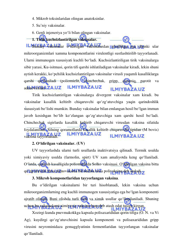  
 
4. Mikrob toksinlaridan olingan anatoksinlar.  
5. Su’niy vaksinalar.  
6. Genli injeneriya yo‘li bilan olingan vaksinalar.  
1. Tirik kuchsizlantirilgan vaksinalar.  
Bunday vaksinalar o‘ldirilgan vaksinalardan afzallikga ega chunki ular 
mikroorganizmlari xamma komponentlarini virulentligi sustlashtirilib tayyorlanadi. 
Ularni immunogen xususiyati kuchli bo‘ladi. Kuchsizlantiriligan tirik vaksinalarga 
sibir yarasi, Ku-isitmasi, qorin tifi qarshi ishlatiladigan vaksinalar kiradi, lekin shuni 
aytish kerakki, ko‘pchilik kuchsizlantirilgan vaksinalar virusli yuqumli kasalliklarga 
qarshi qo‘llaniladi (poliomielit, chinchechak, gripp, qizamiq, parotit va 
adenovirslar).  
Tirik kuchsizlantirilgan vaksinalarga divergent vaksinalar xam kiradi. bu 
vaksinalar kasallik keltirib chiqaruvchi qo‘zg‘atuvchiga yaqin qarindoshlik 
xususiyati bo‘lishi mumkin. Bunday vaksinalar bilan emlangan hosil bo‘lgan immun 
javob kesishgan bo‘lib ko‘zlangan qo‘zg‘atuvchiga xam qarshi hosil bo‘ladi. 
Chinchechak sigirlarda kasallik keltirib chiqaruvchi virusdan vaksina sifatida 
foydalaniladi. Silning qoramollarda kasallik keltirib chiqaruvchi tipidan (M bovis) 
vaksina tayyorlanadi.  
2. O‘ldirilgan vaksinalar. (UV)  
UV tayyorlashda ularni turli usullarda inaktivatsiya qilinadi. Termik usulda 
yoki ximiyaviy usulda (farmolin, spirt) UV xam amaliyotda keng qo‘llaniladi. 
O‘latda, qutirish kasalligida poliomielitda Solko vaksinasi. O‘ldirilgan vaksina bitta 
qo‘zg‘atuvchi tutsa monovaksina bir nechta tutsa polivaksina deb ataladi.  
3. Mikrob komponetlaridan tayyorlangan vaksina.  
Bu o‘ldirilgan vaksinalarni bir turi hisoblanadi, lekin vaksina uchun 
mikroorganizmlarning eng kuchli immunogen xususiyatiga ega bo‘lgan komponenti 
ajratib olinadi. Buni olishda turli fizik va ximik usullar qo‘llanilaniladi. Shuning 
uchun bu vaksinalarni ximiyaviy vaksina ham deb atash odat tusiga kirgan.  
Xozirgi kunda pnevmakokkga kapsula polisaxarididan qorin tifiga (O. N. va Vi 
Ag), kuydirgi qo‘zg‘atuvchisini kapsula komponenti va polisaxarididan gripp 
virusini neyrominidaza gemagglyutinin fermentlaridan tayyorlangan vaksinalar 
qo‘llaniladi.  
