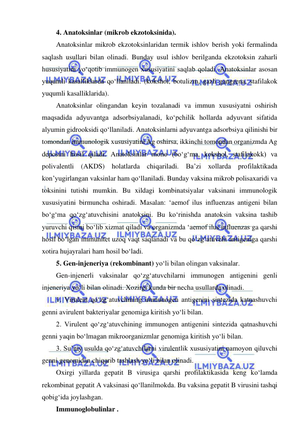  
 
4. Anatoksinlar (mikrob ekzotoksinida).  
Anatoksinlar mikrob ekzotoksinlaridan termik ishlov berish yoki fermalinda 
saqlash usullari bilan olinadi. Bunday usul ishlov berilganda ekzotoksin zaharli 
hususiyatini yo‘qotib immunogen xususiyatini saqlab qoladi. Anatoksinlar asosan 
yuqumli kasalliklarda qo‘llaniladi. (kokshol, botulizm, gazli gangrena, stafilakok 
yuqumli kasalliklarida).  
Anatoksinlar olingandan keyin tozalanadi va immun xususiyatni oshirish 
maqsadida adyuvantga adsorbsiyalanadi, ko‘pchilik hollarda adyuvant sifatida 
alyumin gidrooksidi qo‘llaniladi. Anatoksinlarni adyuvantga adsorbsiya qilinishi bir 
tomondan immunologik xususiyatini Ag oshirsa, ikkinchi tomondan organizmda Ag 
deposini hosil qiladi. Anatoksinlar mono (bo‘g‘ma, kokshol, stafilakokk) va 
polivalentli (AKDS) holatlarda chiqariladi. Ba’zi xollarda profilaktikada 
kon’yugirlangan vaksinlar ham qo‘llaniladi. Bunday vaksina mikrob polisaxaridi va 
toksinini tutishi mumkin. Bu xildagi kombinatsiyalar vaksinani immunologik 
xususiyatini birmuncha oshiradi. Masalan: ‘aemof ilus influenzas antigeni bilan 
bo‘g‘ma qo‘zg‘atuvchisini anatoksini. Bu ko‘rinishda anatoksin vaksina tashib 
yuruvchi qismi bo‘lib xizmat qiladi va organizmda ‘aemof ilus influenzas ga qarshi 
hosil bo‘lgan immunitet uzoq vaqt saqlanadi va bu qo‘zg‘atuvchi antigeniga qarshi 
xotira hujayralari ham hosil bo‘ladi.  
5. Gen-injeneriya (rekombinant) yo‘li bilan olingan vaksinalar.  
Gen-injenerli vaksinalar qo‘zg‘atuvchilarni immunogen antigenini genli 
injeneriya yo‘li bilan olinadi. Xozirgi kunda bir necha usullarda olinadi.  
1. Virulent qo‘zg‘atuvchining immunogen antigenini sintezida katnashuvchi 
genni avirulent bakteriyalar genomiga kiritish yo‘li bilan.  
2. Virulent qo‘zg‘atuvchining immunogen antigenini sintezida qatnashuvchi 
genni yaqin bo‘lmagan mikroorganizmlar genomiga kiritish yo‘li bilan.  
3. Su’niy usulda qo‘zg‘atuvchilarni virulentlik xususiyatini namoyon qiluvchi 
genni genomidan chiqarib tashlash yo‘li bilan olinadi.  
Oxirgi yillarda gepatit B virusiga qarshi profilaktikasida keng ko‘lamda 
rekombinat gepatit A vaksinasi qo‘llanilmokda. Bu vaksina gepatit B virusini tashqi 
qobig‘ida joylashgan.  
Immunoglobulinlar .  
