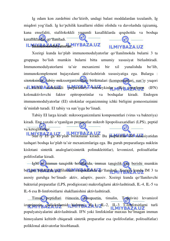  
 
Ig odam kon zardobini cho‘ktirib, undagi balast moddalardan tozalanib, Ig 
miqdori yog‘iladi. Ig ko‘pchilik kasallarni oldini olishda va davolashda (qizamiq, 
kana ensefaliti, stafilokokkli yuqumli kasalliklarda qoqsholda va boshqa 
kasalliklarda) qo‘llaniladi.  
Immunomodulyatorlar.  
Xozirgi kunda ko‘plab immunomodulyatorlar qo‘llanilmokda bularni 3 ta 
gruppaga bo‘lish mumkin bularni bitta umumiy xususiyat birlashtiradi. 
Immunomodulyatorlarni 
ta’sir 
mexanizmi 
bir 
xil 
yunalishda 
bo‘lib, 
immunokomplement hujayralarni aktivlashtirish xususiyatiga ega. Bularga : 
sitotoksinlar, tabiiy mikroorganizmlarni birikmalari (komponentlari, sun’iy yuqori 
va 
kichik 
molekulali 
preparatlar), 
interleykinlar 
(IL) 
interferon 
(IFN) 
kolonaktivlovchi 
faktor 
epitropoetinlar 
va 
boshqalar 
kiradi. 
Endogen 
immunomodulyatorlar (EI) sitokinlar organizmning ichki birligini gomeostazinini 
ta’minlab turadi. EI tabiiy va sun’iyga bo‘linadi.  
Tabiiy EI larga kiradi: mikroorganizmlarni komponentlari (virus va bakteriya) 
kiradi. Eng yaxshi o‘rganilgan preparatlar mikrob lipopolisaxaridlari (LPS), peptid 
va ketoglikanlar.  
Sun’iy EI ga ko‘plab birikmalar kiradi. Bu preparatlar IM xususiyatidan 
tashqari boshqa ko‘plab ta’sir mexanizmlariga ega. Bu guruh preparatlarga nuklein 
kislotani sintetik analoglari(sintetik polinukleititlar), levomizol, polisulfaitlar 
polifosfatlar kiradi.  
IgM ni immun tanqislik holatlarida, immun tanqislik yuz berishi mumkin 
bo‘lgan holatlarda profilaktika maqsadlarida qo‘llaniladi. Xozirgi kunda IM 3 ta 
asosiy guruhga bo‘linadi- aktiv, adaptiv, passiv. Xozirgi kunda qo‘llaniluvchi 
bakterial preparatlar (LPS, prodigiozan) makrofaglarni aktivlashtiradi, IL-4, IL-5 va 
IL-6 esa B-limfotsitlarni shakllanishini aktivlashtiradi.  
Timus peptidlari (timozin, timopoetin, timalin, T-aktivin) levamizol 
izoprinozin, poliakrilamid kislotasi, IL-1, IL-2, IL-3 T-limfotsitlarni turli 
populyatsiyalarini aktivlashtiradi. IFN yoki limfokinlar maxsus bo‘lmagan immun 
himoyalarni keltirib chiqaradi sintetik preparatlar esa (polifosfatlar, politsulfatlar) 
poliklonal aktivatorlar hisoblanadi.  
