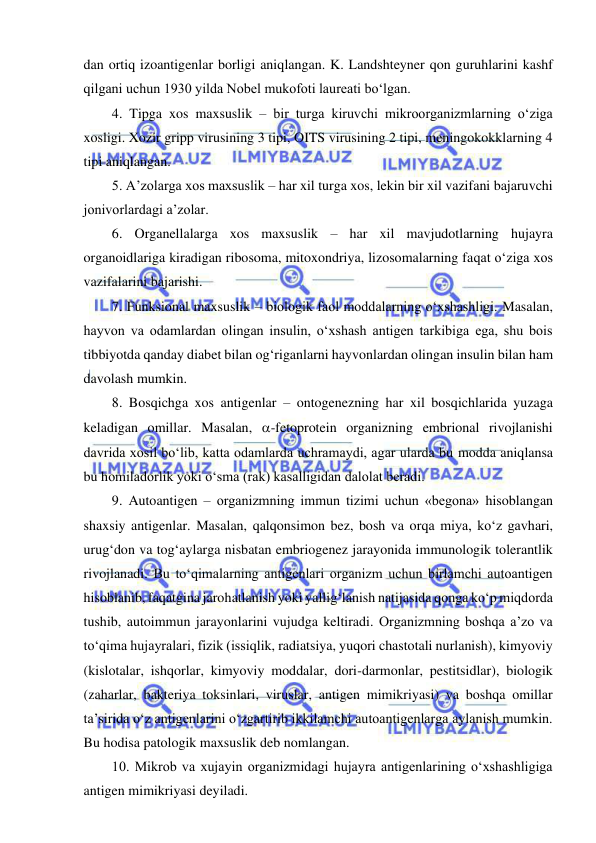  
 
dan ortiq izoantigenlar borligi aniqlangan. K. Landshteyner qon guruhlarini kashf 
qilgani uchun 1930 yilda Nobel mukofoti laureati bo‘lgan.  
4. Tipga xos maxsuslik – bir turga kiruvchi mikroorganizmlarning o‘ziga 
xosligi. Xozir gripp virusining 3 tipi, OITS virusining 2 tipi, meningokokklarning 4 
tipi aniqlangan.  
5. A’zolarga xos maxsuslik – har xil turga xos, lekin bir xil vazifani bajaruvchi 
jonivorlardagi a’zolar.  
6. Organellalarga xos maxsuslik – har xil mavjudotlarning hujayra 
organoidlariga kiradigan ribosoma, mitoxondriya, lizosomalarning faqat o‘ziga xos 
vazifalarini bajarishi.  
7. Funksional maxsuslik – biologik faol moddalarning o‘xshashligi. Masalan, 
hayvon va odamlardan olingan insulin, o‘xshash antigen tarkibiga ega, shu bois 
tibbiyotda qanday diabet bilan og‘riganlarni hayvonlardan olingan insulin bilan ham 
davolash mumkin.  
8. Bosqichga xos antigenlar – ontogenezning har xil bosqichlarida yuzaga 
keladigan omillar. Masalan, -fetoprotein organizning embrional rivojlanishi 
davrida xosil bo‘lib, katta odamlarda uchramaydi, agar ularda bu modda aniqlansa 
bu homiladorlik yoki o‘sma (rak) kasalligidan dalolat beradi.  
9. Autoantigen – organizmning immun tizimi uchun «begona» hisoblangan 
shaxsiy antigenlar. Masalan, qalqonsimon bez, bosh va orqa miya, ko‘z gavhari, 
urug‘don va tog‘aylarga nisbatan embriogenez jarayonida immunologik tolerantlik 
rivojlanadi. Bu to‘qimalarning antigenlari organizm uchun birlamchi autoantigen 
hisoblanib, faqatgina jarohatlanish yoki yallig‘lanish natijasida qonga ko‘p miqdorda 
tushib, autoimmun jarayonlarini vujudga keltiradi. Organizmning boshqa a’zo va 
to‘qima hujayralari, fizik (issiqlik, radiatsiya, yuqori chastotali nurlanish), kimyoviy 
(kislotalar, ishqorlar, kimyoviy moddalar, dori-darmonlar, pestitsidlar), biologik 
(zaharlar, bakteriya toksinlari, viruslar, antigen mimikriyasi) va boshqa omillar 
ta’sirida o‘z antigenlarini o‘zgartirib ikkilamchi autoantigenlarga aylanish mumkin. 
Bu hodisa patologik maxsuslik deb nomlangan.  
10. Mikrob va xujayin organizmidagi hujayra antigenlarining o‘xshashligiga 
antigen mimikriyasi deyiladi.  
