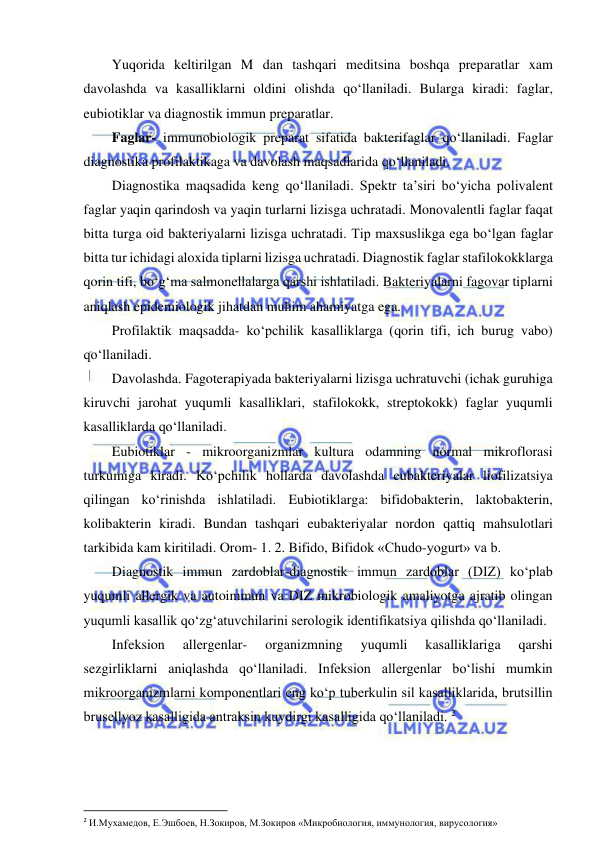  
 
Yuqorida keltirilgan M dan tashqari meditsina boshqa preparatlar xam 
davolashda va kasalliklarni oldini olishda qo‘llaniladi. Bularga kiradi: faglar, 
eubiotiklar va diagnostik immun preparatlar.  
Faglar- immunobiologik preparat sifatida bakterifaglar qo‘llaniladi. Faglar 
diagnostika profilaktikaga va davolash maqsadlarida qo‘llaniladi.  
Diagnostika maqsadida keng qo‘llaniladi. Spektr ta’siri bo‘yicha polivalent 
faglar yaqin qarindosh va yaqin turlarni lizisga uchratadi. Monovalentli faglar faqat 
bitta turga oid bakteriyalarni lizisga uchratadi. Tip maxsuslikga ega bo‘lgan faglar 
bitta tur ichidagi aloxida tiplarni lizisga uchratadi. Diagnostik faglar stafilokokklarga 
qorin tifi, bo‘g‘ma salmonellalarga qarshi ishlatiladi. Bakteriyalarni fagovar tiplarni 
aniqlash epidemiologik jihatdan muhim ahamiyatga ega.  
Profilaktik maqsadda- ko‘pchilik kasalliklarga (qorin tifi, ich burug vabo) 
qo‘llaniladi.  
Davolashda. Fagoterapiyada bakteriyalarni lizisga uchratuvchi (ichak guruhiga 
kiruvchi jarohat yuqumli kasalliklari, stafilokokk, streptokokk) faglar yuqumli 
kasalliklarda qo‘llaniladi.  
Eubiotiklar - mikroorganizmlar kultura odamning normal mikroflorasi 
turkumiga kiradi. Ko‘pchilik hollarda davolashda eubakteriyalar liofilizatsiya 
qilingan ko‘rinishda ishlatiladi. Eubiotiklarga: bifidobakterin, laktobakterin, 
kolibakterin kiradi. Bundan tashqari eubakteriyalar nordon qattiq mahsulotlari 
tarkibida kam kiritiladi. Orom- 1. 2. Bifido, Bifidok «Chudo-yogurt» va b.  
Diagnostik immun zardoblar-diagnostik immun zardoblar (DIZ) ko‘plab 
yuqumli allergik va autoimmun va DIZ mikrobiologik amaliyotga ajratib olingan 
yuqumli kasallik qo‘zg‘atuvchilarini serologik identifikatsiya qilishda qo‘llaniladi.  
Infeksion 
allergenlar- 
organizmning 
yuqumli 
kasalliklariga 
qarshi 
sezgirliklarni aniqlashda qo‘llaniladi. Infeksion allergenlar bo‘lishi mumkin 
mikroorganizmlarni komponentlari eng ko‘p tuberkulin sil kasalliklarida, brutsillin 
brusellyoz kasalligida antraksin kuydirgi kasalligida qo‘llaniladi. 2 
 
 
2 И.Мухамедов, Е.Эшбоев, Н.Зокиров, М.Зокиров «Микробиология, иммунология, вирусология» 
