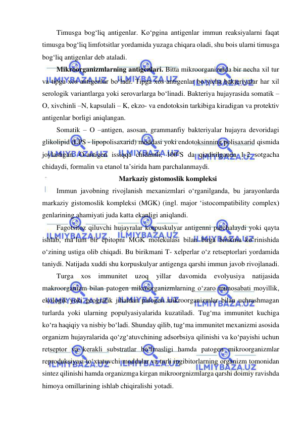  
 
Timusga bog‘liq antigenlar. Ko‘pgina antigenlar immun reaksiyalarni faqat 
timusga bog‘liq limfotsitlar yordamida yuzaga chiqara oladi, shu bois ularni timusga 
bog‘liq antigenlar deb ataladi.  
Mikroorganizmlarning antigenlari. Bitta mikroorganizmda bir necha xil tur 
va tipga xos antigenlar bo‘ladi. Tipga xos antigenlar bo‘yicha bakteriyalar har xil 
serologik variantlarga yoki serovarlarga bo‘linadi. Bakteriya hujayrasida somatik – 
O, xivchinli –N, kapsulali – K, ekzo- va endotoksin tarkibiga kiradigan va protektiv 
antigenlar borligi aniqlangan.  
Somatik – O –antigen, asosan, grammanfiy bakteriyalar hujayra devoridagi 
glikolipid (LPS - lipopolisaxarid) moddasi yoki endotoksinning polisaxarid qismida 
joylashgan. O-antigen issiqqa chidamli, 1000S da qizdirilganda 1-2 sotgacha 
chidaydi, formalin va etanol ta’sirida ham parchalanmaydi.  
Markaziy gistomoslik kompleksi 
Immun javobning rivojlanish mexanizmlari o‘rganilganda, bu jarayonlarda 
markaziy gistomoslik kompleksi (MGK) (ingl. major ‘istocompatibility complex) 
genlarining ahamiyati juda katta ekanligi aniqlandi.  
Fagotsitoz qiluvchi hujayralar korpuskulyar antigenni parchalaydi yoki qayta 
ishlab, ma’lum bir epitopni MGK molekulasi bilan birga birikma ko‘rinishida 
o‘zining ustiga olib chiqadi. Bu birikmani T- xelperlar o‘z retseptorlari yordamida 
taniydi. Natijada xuddi shu korpuskulyar antigenga qarshi immun javob rivojlanadi.  
Turga 
xos immunitet 
uzoq 
yillar 
davomida 
evolyusiya 
natijasida 
makroorganizm bilan patogen mikroorganizmlarning o‘zaro munosabati moyillik, 
ekologik yoki geografik jihatdan patogen mikroorganizmlar bilan uchrashmagan 
turlarda yoki ularning populyasiyalarida kuzatiladi. Tug‘ma immunitet kuchiga 
ko‘ra haqiqiy va nisbiy bo‘ladi. Shunday qilib, tug‘ma immunitet mexanizmi asosida 
organizm hujayralarida qo‘zg‘atuvchining adsorbsiya qilinishi va ko‘payishi uchun 
retseptor va kerakli substratlar bo‘lmasligi hamda patogen mikroorganizmlar 
reproduksiyasi to‘xtatuvchi moddalar va turli ingibitorlarning organizm tomonidan 
sintez qilinishi hamda organizmga kirgan mikroorgnizmlarga qarshi doimiy ravishda 
himoya omillarining ishlab chiqiralishi yotadi.  
