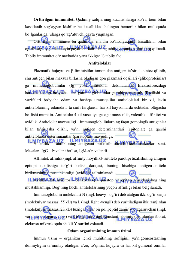  
 
Orttirilgan immunitet. Qadimiy xalqlarning kuzatishlariga ko‘ra, toun bilan 
kasallanib sog‘aygan kishilar bu kasallikka chalingan bemorlar bilan muloqotda 
bo‘lganlarida, ularga qo‘zg‘atuvchi qayta yuqmagan.  
Orttirilgan immunitet-bu qadimdan malum bo‘lib, yuqumli kasalliklar bilan 
og‘rib sog‘aygandan keyin paydo bo‘ladi. Uning tabiiy va suniy xillari farq qilinadi. 
Tabiiy immunitet o‘z navbatida yana ikkiga: 1) tabiiy faol 
Antitelolalar 
Plazmatik hujayra va -limfotsitlar tomonidan antigen ta’sirida sintez qilinib, 
shu antigen bilan maxsus birlasha oladigan qon plazmasi oqsillari (glikoproteinlar) 
ga immunoglobulinlar (Ig) yoki antitelolar deb ataladi. Elektroforezdagi 
harakatchanligi bo‘yicha ular gamma-globulinlar guruhiga mansub. Tuzilishi va 
vazifalari bo‘yicha odam va boshqa umurtqalilar antitelolalari bir xil, lekin 
antitelolarning odamda 5 ta sinfi farqlansa, har xil hayvonlarda uchtadan oltigacha 
bo‘lishi mumkin. Antitelolar 4 xil xususiyatga ega: maxsuslik, valentlik, affinitet va 
avidlik. Antitelolar maxsusligi – immunoglobulinlarning faqat gomologik antigenlar 
bilan ta’sirlasha olishi, ya’ni antigen determinantlari (epitoplar) ga qarshi 
antitelolarda determinantlar (paratoplar) mavjudligi.  
Valentlik – antiteloning antigenni biriktirib oluvchi faol markazlari soni. 
Masalan, IgG – bivalent bo‘lsa, IgM-o‘n valentli.  
Affinitet, affinlik (ingl. affinity moyillik)- antitelo parotipi tuzilishining antigen 
epitopi tuzilishiga to‘g‘ri kelish darajasi, buning hisobiga antigen-antitelo 
birikmasining mustahkamligi (avidligi) ta’minlanadi.  
Avidlik (lot. aviditos - ochko‘zlik) – paratop va epitop orasidagi bog‘ning 
mustahkamligi. Bog‘ning kuchi antitelolarining yuqori affinligi bilan belgilanadi.  
Immunoglobulin molekulasi N (ingl. heavy - og‘ir) deb atalgan ikki og‘ir zanjir 
(molekulyar massasi 55 kD) va L (ingl. light -yengil) deb yuritiladigan ikki zanjirdan 
(molekulyar massasi 23 kD) tuzilgan. Har bir polipeptid zanjir V o‘zgaruvchan (ingl. 
variable – o‘zgaruvchan) va S o‘zgarmas (ingl. sonstant - doimiy) qismlardan iborat, 
elektron mikroskopda shakli Y xarfini eslatadi.  
Odam organizmining immun tizimi.  
Immun tizim – organizm ichki muhitining sofligini, ya’nigomeostazning 
doimiyligini ta’minlay oladigan a’zo, to‘qima, hujayra va har xil gumoral omillar 
