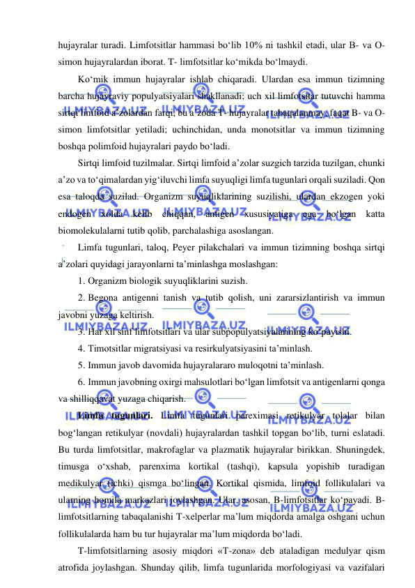  
 
hujayralar turadi. Limfotsitlar hammasi bo‘lib 10% ni tashkil etadi, ular B- va O-
simon hujayralardan iborat. T- limfotsitlar ko‘mikda bo‘lmaydi.  
Ko‘mik immun hujayralar ishlab chiqaradi. Ulardan esa immun tizimning 
barcha hujayraviy populyatsiyalari shakllanadi; uch xil limfotsitar tutuvchi hamma 
sirtqi limfoid a’zolardan farqi, bu a’zoda T- hujayralar tabaqalanmay, faqat B- va O-
simon limfotsitlar yetiladi; uchinchidan, unda monotsitlar va immun tizimning 
boshqa polimfoid hujayralari paydo bo‘ladi.  
Sirtqi limfoid tuzilmalar. Sirtqi limfoid a’zolar suzgich tarzida tuzilgan, chunki 
a’zo va to‘qimalardan yig‘iluvchi limfa suyuqligi limfa tugunlari orqali suziladi. Qon 
esa taloqda suzilad. Organizm suyuqliklarining suzilishi, ulardan ekzogen yoki 
endogen xolda kelib chiqqan, antigen xususiyatiga ega bo‘lgan katta 
biomolekulalarni tutib qolib, parchalashiga asoslangan.  
Limfa tugunlari, taloq, Peyer pilakchalari va immun tizimning boshqa sirtqi 
a’zolari quyidagi jarayonlarni ta’minlashga moslashgan: 
1. Organizm biologik suyuqliklarini suzish.  
2. Begona antigenni tanish va tutib qolish, uni zararsizlantirish va immun 
javobni yuzaga keltirish.  
3. Har xil sinf limfotsitlari va ular subpopulyatsiyalarining ko‘payishi.  
4. Timotsitlar migratsiyasi va resirkulyatsiyasini ta’minlash.  
5. Immun javob davomida hujayralararo muloqotni ta’minlash.  
6. Immun javobning oxirgi mahsulotlari bo‘lgan limfotsit va antigenlarni qonga 
va shilliqqavat yuzaga chiqarish.  
Limfa tugunlari. Limfa tugunlari pareximasi retikulyar tolalar bilan 
bog‘langan retikulyar (novdali) hujayralardan tashkil topgan bo‘lib, turni eslatadi. 
Bu turda limfotsitlar, makrofaglar va plazmatik hujayralar birikkan. Shuningdek, 
timusga o‘xshab, parenxima kortikal (tashqi), kapsula yopishib turadigan 
medikulyar (ichki) qismga bo‘lingan. Kortikal qismida, limfoid follikulalari va 
ularning homila markazlari joylashgan. Ular, asosan, B-limfotsitlar ko‘payadi. B-
limfotsitlarning tabaqalanishi T-xelperlar ma’lum miqdorda amalga oshgani uchun 
follikulalarda ham bu tur hujayralar ma’lum miqdorda bo‘ladi.  
T-limfotsitlarning asosiy miqdori «T-zona» deb ataladigan medulyar qism 
atrofida joylashgan. Shunday qilib, limfa tugunlarida morfologiyasi va vazifalari 

