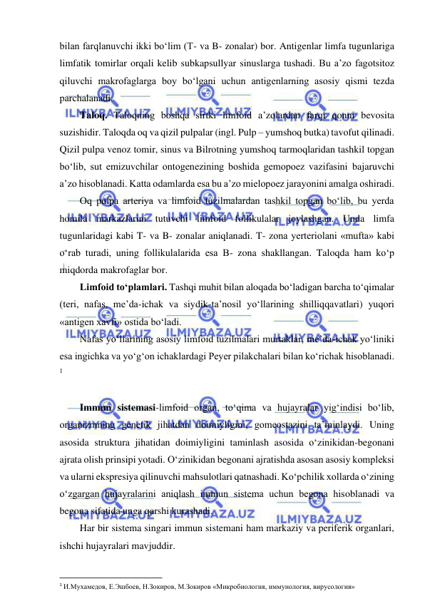  
 
bilan farqlanuvchi ikki bo‘lim (T- va B- zonalar) bor. Antigenlar limfa tugunlariga 
limfatik tomirlar orqali kelib subkapsullyar sinuslarga tushadi. Bu a’zo fagotsitoz 
qiluvchi makrofaglarga boy bo‘lgani uchun antigenlarning asosiy qismi tezda 
parchalanadi.  
Taloq. Taloqning boshqa sirtki limfoid a’zolardan farqi qonni bevosita 
suzishidir. Taloqda oq va qizil pulpalar (ingl. Pulp – yumshoq butka) tavofut qilinadi. 
Qizil pulpa venoz tomir, sinus va Bilrotning yumshoq tarmoqlaridan tashkil topgan 
bo‘lib, sut emizuvchilar ontogenezining boshida gemopoez vazifasini bajaruvchi 
a’zo hisoblanadi. Katta odamlarda esa bu a’zo mielopoez jarayonini amalga oshiradi.  
Oq pulpa arteriya va limfoid tuzilmalardan tashkil topgan bo‘lib, bu yerda 
homila markazlarini tutuvchi limfoid follikulalar joylashgan. Unda limfa 
tugunlaridagi kabi T- va B- zonalar aniqlanadi. T- zona yerteriolani «mufta» kabi 
o‘rab turadi, uning follikulalarida esa B- zona shakllangan. Taloqda ham ko‘p 
miqdorda makrofaglar bor.  
Limfoid to‘plamlari. Tashqi muhit bilan aloqada bo‘ladigan barcha to‘qimalar 
(teri, nafas, me’da-ichak va siydik-ta’nosil yo‘llarining shilliqqavatlari) yuqori 
«antigen xavfi» ostida bo‘ladi.  
Nafas yo‘llarining asosiy limfoid tuzilmalari murtaklar, me’da-ichak yo‘liniki 
esa ingichka va yo‘g‘on ichaklardagi Peyer pilakchalari bilan ko‘richak hisoblanadi. 
1 
 
Immun sistemasi-limfoid organ, to‘qima va hujayralar yig‘indisi bo‘lib, 
organizmning genetik jihatdan doimiyligini, gomeostazini ta’minlaydi. Uning 
asosida struktura jihatidan doimiyligini taminlash asosida o‘zinikidan-begonani 
ajrata olish prinsipi yotadi. O‘zinikidan begonani ajratishda asosan asosiy kompleksi 
va ularni ekspresiya qilinuvchi mahsulotlari qatnashadi. Ko‘pchilik xollarda o‘zining 
o‘zgargan hujayralarini aniqlash immun sistema uchun begona hisoblanadi va 
begona sifatida unga qarshi kurashadi.  
Har bir sistema singari immun sistemani ham markaziy va periferik organlari, 
ishchi hujayralari mavjuddir.  
 
1 И.Мухамедов, Е.Эшбоев, Н.Зокиров, М.Зокиров «Микробиология, иммунология, вирусология» 
