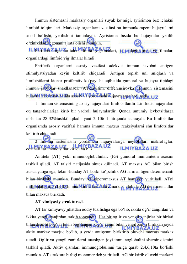  
 
Immun sistemasni markaziy organlari suyak ko‘migi, ayrisimon bez ichakni 
limfoid to‘qimalari. Markaziy organlarni vazifasi bu immunkompent hujayralarni 
xosil bo‘lishi, yetilishini taminlaydi. Ayrisiomn bezda bu hujayralar yetilib 
o‘zinikidan begonani ajrata olishi mumkin.  
Periferik organlar-taloq, limfa yig‘ilmalari, ichakdagi limfa yig‘ilmalar, 
organlardagi limfoid yig‘ilmalar kiradi.  
Periferik organlarni asosiy vazifasi adekvat immun javobni antigen 
stimulyatsiyadan keyin keltirib chiqaradi. Antigen topish uni aniqlash va 
limfotsitlarni kionar proiferativ ko‘payishi oqibatida gumoral va hujayra tipidagi 
immun javoblar shakllanadi. (AT-zavisim. differensirovka). Immun sistemasini 
hujayralari o‘z navbatida asosiy va yordamchi hujayralarga bo‘linadi.  
1. Immun sistemasining asosiy hujayralari-limfotsitlardir. Limfotsit hujayralari 
oq tangachalariga kirib bir yadroli hujayralardir. Qonda umumiy leykotsitlarga 
nisbatan 28-32%tashkil qiladi, yani 2 106 1 litrqonda uchraydi. Bu limfotsitlar 
organizmda asosiy vazifasi hamma immun maxsus reaksiyalarni shu limfotsitlar 
keltirib chiqaradi.  
2. Immun sistemasini yordamchi hujayralariga neyrofillar, makrofaglar, 
eozinafillar, monotsitlar kiradi va b. x.  
Antitela (AT) yoki immunoglobulinlar. (IG) gumoral immunitetni asosini 
tashkil qiladi. AT ta’siri natijasida sintez qilinadi. AT maxsus AG bilan birish 
xususiyatiga ega, lekin shunday AT borki ko‘pchilik AG larni antigen determenanti 
bilan birikishi mumkin. Bunday AT giperomaxsus AT ham deb yuritiladi. ATni 
millionlab turlari bo‘lishi mumkin. Ularni aktiv markazi alohida AG determenantlar 
bilan maxsus birikadi.  
AT ximiyaviy strukturasi.  
AT lar ximiyaviy jihatdan oddiy tuzilishga ega bo‘lib, ikkita og‘ir zanjirdan va 
ikkita yengil zanjirdan tarkib topgandir. Har bir og‘ir va yengil zanjirlar bir birlari 
bilan disulfit bog‘lar bilan bog‘langan. Og‘ir zanjir bilan yengil zanjir birikkan joyda 
aktiv markaz mavjud bo‘lib, u yerda antigenni biriktirib oluvchi maxsus markaz 
tutadi. Og‘ir va yengil zanjirlarni tutashgan joyi immunoglobulini sharnir qismini 
tashkil qiladi. Aktiv qismlari immunoglobulinni turiga qarab 2,4,6,10ta bo‘lishi 
mumkin. AT struktura birligi monomer deb yuritiladi. AG biriktirib oluvchi markazi 
