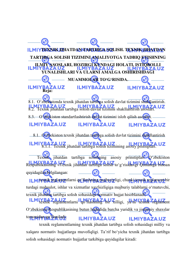  
 
 
 
 
 
TEXNIK JIHATDAN TARTIBGA SOLISH. TEXNIK JIHATDAN 
TARTIBGA SOLISH TIZIMINI AMALIYOTGA TADBIQ ETISHNING 
ILMIY ASOSLARI, HOZIRGI KUNDAGI HOLATI, ISTIQBOLLI 
YUNALISHLARI VA ULARNI AMALGA OSHIRISHDAGI 
MUAMMOLAR TO‘G‘RISIDA. 
Reja: 
8.1. O‘zbekistonda texnik jihatdan tartibga solish davlat tizimini shakllantirish. 
8.2. Texnik jihatdan tartibga solish davlat tizimini shakllantirish asoslari. 
8.3.   O‘zbekiston standartlashtirish davlat tizimini isloh qilish asoslari. 
 
8.1.  O‘zbekiston texnik jihatdan tartibga solish davlat tizimini shakllantirish 
8.1.1.  Texnik jihatdan tartibga solish tizimining asosiy prinsiplari. 
Texnik jihatdan tartibga solishning asosiy prinstiplari O‘zbekiston 
Respublikasining «Texnik jihatdan tartibga solish to‘g‘risida»gi Qonuniga binoan 
quyidagilar belgilangan:  
texnik reglamentlarni qo‘llashning majburiyligi, chunki texnik reglament bir 
turdagi mahsulot, ishlar va xizmatlar xavfsizligiga majburiy talablarni o‘rnatuvchi, 
texnik jihatdan tartibga solish sohasidagi normativ hujjat hisoblanadi;  
texnik reglamentlarni qo‘llashning bir xilligi, ya’ni texnik reglament 
O‘zbekiston Respublikasining butun hududida barcha yuridik va jismoniy shaxslar 
tomonidan qo‘llaniladi;  
texnik reglamentlarning texnik jihatdan tartibga solish sohasidagi milliy va 
xalqaro normativ hujjatlarga muvofiqligi. Ta’rif bo‘yicha texnik jihatdan tartibga 
solish sohasidagi normativ hujjatlar tarkibiga quyidagilar kiradi: 
