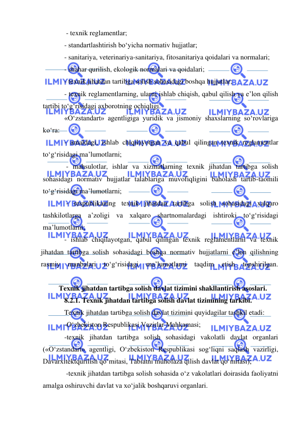  
 
 - texnik reglamentlar;  
- standartlashtirish bo‘yicha normativ hujjatlar;  
- sanitariya, veterinariya-sanitariya, fitosanitariya qoidalari va normalari;  
- shahar qurilish, ekologik normalari va qoidalari;  
- texnik jihatdan tartibga solish sohasidagi boshqa hujjatlar;  
- texnik reglamentlarning, ularni ishlab chiqish, qabul qilish va e’lon qilish 
tartibi to‘g‘risidagi axborotning ochiqligi.  
«O‘zstandart» agentligiga yuridik va jismoniy shaxslarning so‘rovlariga 
ko‘ra:  
- amaldagi, ishlab chiqilayotgan va qabul qilingan texnik reglamentlar 
to‘g‘risidagi ma’lumotlarni; 
 - mahsulotlar, ishlar va xizmatlarning texnik jihatdan tartibga solish 
sohasidagi normativ hujjatlar talablariga muvofiqligini baholash tartib-taomili 
to‘g‘risidagi ma’lumotlarni; 
 - respublikaning texnik jihatdan tartibga solish sohasidagi xalqaro 
tashkilotlarga a’zoligi va xalqaro shartnomalardagi ishtiroki to‘g‘risidagi 
ma’lumotlarni; 
- ishlab chiqilayotgan, qabul qilingan texnik reglamentlarni va texnik 
jihatdan tartibga solish sohasidagi boshqa normativ hujjatlarni e’lon qilishning 
rasmiy 
manbalari 
to‘g‘risidagi 
ma’lumotlarni 
taqdim 
etish 
topshirilgan. 
 
Texnik jihatdan tartibga solish davlat tizimini shakllantirish asoslari. 
8.2.1. Texnik jihatdan tartibga solish davlat tizimining tarkibi.  
Texnik jihatdan tartibga solish davlat tizimini quyidagilar tashkil etadi:  
-O‘zbekiston Respublikasi Vazirlar Mahkamasi;  
-texnik jihatdan tartibga solish sohasidagi vakolatli davlat organlari 
(«O‘zstandart» agentligi, O‘zbekiston Respublikasi sog‘liqni saqlash vazirligi, 
Davarxitektqurilish qo‘mitasi, Tabiatni muhofaza qilish davlat qo‘mitasi); 
 -texnik jihatdan tartibga solish sohasida o‘z vakolatlari doirasida faoliyatni 
amalga oshiruvchi davlat va xo‘jalik boshqaruvi organlari.  
