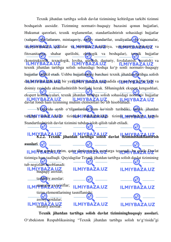  
 
Texnik jihatdan tartibga solish davlat tizimining keltirilgan tarkibi tizimni 
boshqarish asosidir. Tizimning normativ-huquqiy bazasini qonun hujjatlari, 
Hukumat qarorlari, texnik reglamentlar, standartlashtirish sohasidagi hujjatlar 
(xalqaro, davlatlararo, mintaqaviy, milliy standartlar, usuliyatlar, yo‘riqnomalar, 
tavsiyanomalar), qoidalar va normalar (sanitariya, veterinariya-sanitariya va 
fitosanitariya, shahar qurilishi, ekologik va boshqalar), texnik hujjatlar 
(konstruktorlik, texnologik, loyiha, qurilish, dasturiy, foydalanish, tuzatish) va 
texnik jihatdan tartibga solish sohasidagi boshqa ko‘p sonli normativ-huquqiy 
hujjatlar tashkil etadi. Ushbu hujjatlarning barchasi texnik jihatdan tartibga solish 
davlat tizimi kabi aniq bir yaxlitlikni yaratish maqsadida o‘zaro bog‘liq bo‘lishi va 
doimiy ravishda aktuallashtirilib borilishi kerak. SHuningdek ekspert kengashlari, 
ekspert komissiyalari, texnik jihatdan tartibga solish sohasidagi normativ hujjatlar 
davlat fondi ham tizimning muhim elementlari bo‘lib hisoblanadi.  
YUqorida aytib o‘tilganlardan ham ko‘rinib turibdiki, texnik jihatdan 
tartibga solish davlat tizimini shakllantirishga tizimli yondashish hamda 
Standartlashtirish davlat tizimini tubdan isloh qilish talab etiladi. 
 
8.2.2. Texnik jihatdan tartibga solish davlat tiziminishakllantirish 
asoslari 
Har qanday tizim, qator ilmiy-texnik asoslarga tayanadi, bu qoida Davlat 
tizimiga ham taalluqli. Quyidagilar Texnik jihatdan tartibga solish davlat tizimining 
tub negizlari hisoblanadi:  
huquqiy asoslar;  
tashkiliy asoslar;  
atamalar va ta’riflar;  
tizim elementlarining tasniflanishi;  
asosiy qoidalar;  
nazariy asoslar. 
Texnik jihatdan tartibga solish davlat tizimininghuquqiy asoslari. 
O‘zbekiston Respublikasining “Texnik jihatdan tartibga solish to‘g‘risida”gi 
