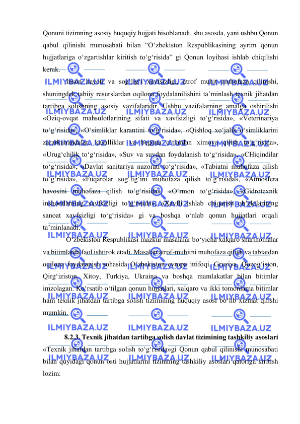  
 
Qonuni tizimning asosiy huquqiy hujjati hisoblanadi, shu asosda, yani ushbu Qonun 
qabul qilinishi munosabati bilan “O‘zbekiston Respublikasining ayrim qonun 
hujjatlariga o‘zgartishlar kiritish to‘g‘risida” gi Qonun loyihasi ishlab chiqilishi 
kerak. 
 Inson hayoti va sog‘lig‘i xavfsizligi, atrof muhit muhofaza qilinishi, 
shuningdek tabiiy resurslardan oqilona foydalanilishini ta’minlash texnik jihatdan 
tartibga solishning asosiy vazifalaridir. Ushbu vazifalarning amalga oshirilishi 
«Oziq-ovqat mahsulotlarining sifati va xavfsizligi to‘g‘risida», «Veterinariya 
to‘g‘risida», «O‘simliklar karantini to‘g‘risida», «Qishloq xo‘jalik o‘simliklarini 
zararkunandalar, kasalliklar va begona o‘tlardan ximoya qilish to‘g‘risida», 
«Urug‘chilik to‘g‘risida», «Suv va suvdan foydalanish to‘g‘risida», «CHiqindilar 
to‘g‘risida», «Davlat sanitariya nazorati to‘g‘risida», «Tabiatni muhofaza qilish 
to‘g‘risida», «Fuqarolar sog‘lig‘ini muhofaza qilish to‘g‘risida», «Atmosfera 
havosini muhofaza qilish to‘g‘risida», «O‘rmon to‘g‘risida», «Gidrotexnik 
inshootlarning xavfsizligi to‘g‘risida», «Xavfli ishlab chiqarish ob’ektlarining 
sanoat xavfsizligi to‘g‘risida» gi va boshqa o‘nlab qonun hujjatlari orqali 
ta’minlanadi. 
 O‘zbekiston Respublikasi mazkur masalalar bo‘yicha xalqaro shartnomalar 
va bitimlarda faol ishtirok etadi. Masalan atrof-muhitni muhofaza qilish va tabiatdan 
oqilona foydalanish sohasida O‘zbekiston evropa ittifoqi, Gruziya, Qozog‘iston, 
Qirg‘iziston, Xitoy, Turkiya, Ukraina va boshqa mamlakatlar bilan bitimlar 
imzolagan. Ko‘rsatib o‘tilgan qonun hujjatlari, xalqaro va ikki tomonlama bitimlar 
ham texnik jihatdan tartibga solish tizimining huquqiy asosi bo‘lib xizmat qilishi 
mumkin. 
 
8.2.3. Texnik jihatdan tartibga solish davlat tizimining tashkiliy asoslari 
«Texnik jihatdan tartibga solish to‘g‘risida»gi Qonun qabul qilinishi munosabati 
bilan quyidagi qonun osti hujjatlarini tizimning tashkiliy asoslari qatoriga kiritish 
lozim:  

