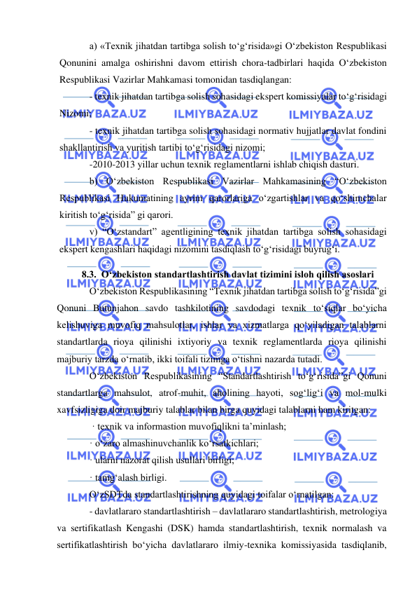 
 
a) «Texnik jihatdan tartibga solish to‘g‘risida»gi O‘zbekiston Respublikasi 
Qonunini amalga oshirishni davom ettirish chora-tadbirlari haqida O‘zbekiston 
Respublikasi Vazirlar Mahkamasi tomonidan tasdiqlangan:  
- texnik jihatdan tartibga solish sohasidagi ekspert komissiyalar to‘g‘risidagi 
Nizomi;  
- texnik jihatdan tartibga solish sohasidagi normativ hujjatlar davlat fondini 
shakllantirish va yuritish tartibi to‘g‘risidagi nizomi;  
-2010-2013 yillar uchun texnik reglamentlarni ishlab chiqish dasturi.  
b) O‘zbekiston Respublikasi Vazirlar Mahkamasining “O‘zbekiston 
Respublikasi Hukumatining ayrim qarorlariga o‘zgartishlar va qo‘shimchalar 
kiritish to‘g‘risida” gi qarori.  
v) “O‘zstandart” agentligining texnik jihatdan tartibga solish sohasidagi 
ekspert kengashlari haqidagi nizomini tasdiqlash to‘g‘risidagi buyrug‘i. 
8.3.  O‘zbekiston standartlashtirish davlat tizimini isloh qilish asoslari 
O‘zbekiston Respublikasining “Texnik jihatdan tartibga solish to‘g‘risida”gi 
Qonuni Butunjahon savdo tashkilotining savdodagi texnik to‘siqlar bo‘yicha 
kelishuviga muvofiq mahsulotlar, ishlar va xizmatlarga qo‘yiladigan talablarni 
standartlarda rioya qilinishi ixtiyoriy va texnik reglamentlarda rioya qilinishi 
majburiy tarzda o‘rnatib, ikki toifali tizimga o‘tishni nazarda tutadi.  
O‘zbekiston Respublikasining “Standartlashtirish to‘g‘risida”gi Qonuni 
standartlarga mahsulot, atrof-muhit, aholining hayoti, sog‘lig‘i va mol-mulki 
xavfsizligiga doir majburiy talablar bilan birga quyidagi talablarni ham kiritgan: 
 · texnik va informastion muvofiqlikni ta’minlash;  
· o‘zaro almashinuvchanlik ko‘rsatkichlari;  
· ularni nazorat qilish usullari birligi;  
· tamg‘alash birligi.  
O‘zSDTda standartlashtirishning quyidagi toifalar o‘rnatilgan:  
- davlatlararo standartlashtirish – davlatlararo standartlashtirish, metrologiya 
va sertifikatlash Kengashi (DSK) hamda standartlashtirish, texnik normalash va 
sertifikatlashtirish bo‘yicha davlatlararo ilmiy-texnika komissiyasida tasdiqlanib, 
