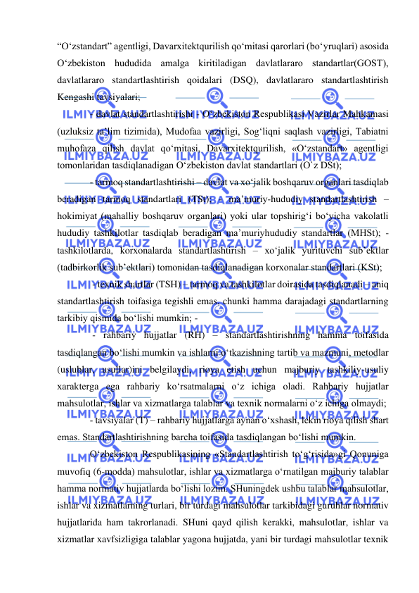  
 
“O‘zstandart” agentligi, Davarxitektqurilish qo‘mitasi qarorlari (bo‘yruqlari) asosida 
O‘zbekiston hududida amalga kiritiladigan davlatlararo standartlar(GOST), 
davlatlararo standartlashtirish qoidalari (DSQ), davlatlararo standartlashtirish 
Kengashi tavsiyalari;  
- davlat standartlashtirishi - O‘zbekiston Respublikasi Vazirlar Mahkamasi 
(uzluksiz ta’lim tizimida), Mudofaa vazirligi, Sog‘liqni saqlash vazirligi, Tabiatni 
muhofaza qilish davlat qo‘mitasi, Davarxitektqurilish, «O‘zstandart» agentligi 
tomonlaridan tasdiqlanadigan O‘zbekiston davlat standartlari (O`z DSt);  
- tarmoq standartlashtirishi – davlat va xo‘jalik boshqaruv organlari tasdiqlab 
beradigan tarmoq standartlari (TSt); - ma’muriy-hududiy standartlashtirish – 
hokimiyat (mahalliy boshqaruv organlari) yoki ular topshirig‘i bo‘yicha vakolatli 
hududiy tashkilotlar tasdiqlab beradigan ma’muriyhududiy standartlar (MHSt); - 
tashkilotlarda, korxonalarda standartlashtirish – xo‘jalik yurituvchi sub’ektlar 
(tadbirkorlik sub’ektlari) tomonidan tasdiqlanadigan korxonalar standartlari (KSt); 
 - texnik shartlar (TSH) – tarmoq va tashkilotlar doirasida tasdiqlanadi – aniq 
standartlashtirish toifasiga tegishli emas, chunki hamma darajadagi standartlarning 
tarkibiy qismida bo‘lishi mumkin; -  
 - rahbariy hujjatlar (RH) – standartlashtirishning hamma toifasida 
tasdiqlangan bo‘lishi mumkin va ishlarni o‘tkazishning tartib va mazmuni, metodlar 
(uslublar, usullar)ini belgilaydi, rioya etish uchun majburiy tashkiliy-usuliy 
xarakterga ega rahbariy ko‘rsatmalarni o‘z ichiga oladi. Rahbariy hujjatlar 
mahsulotlar, ishlar va xizmatlarga talablar va texnik normalarni o‘z ichiga olmaydi;  
- tavsiyalar (T) – rahbariy hujjatlarga aynan o‘xshash, lekin rioya qilish shart 
emas. Standartlashtirishning barcha toifasida tasdiqlangan bo‘lishi mumkin.  
O‘zbekiston Respublikasining «Standartlashtirish to‘g‘risida»gi Qonuniga 
muvofiq (6-modda) mahsulotlar, ishlar va xizmatlarga o‘rnatilgan majburiy talablar 
hamma normativ hujjatlarda bo‘lishi lozim. SHuningdek ushbu talablar mahsulotlar, 
ishlar va xizmatlarning turlari, bir turdagi mahsulotlar tarkibidagi guruhlar normativ 
hujjatlarida ham takrorlanadi. SHuni qayd qilish kerakki, mahsulotlar, ishlar va 
xizmatlar xavfsizligiga talablar yagona hujjatda, yani bir turdagi mahsulotlar texnik 
