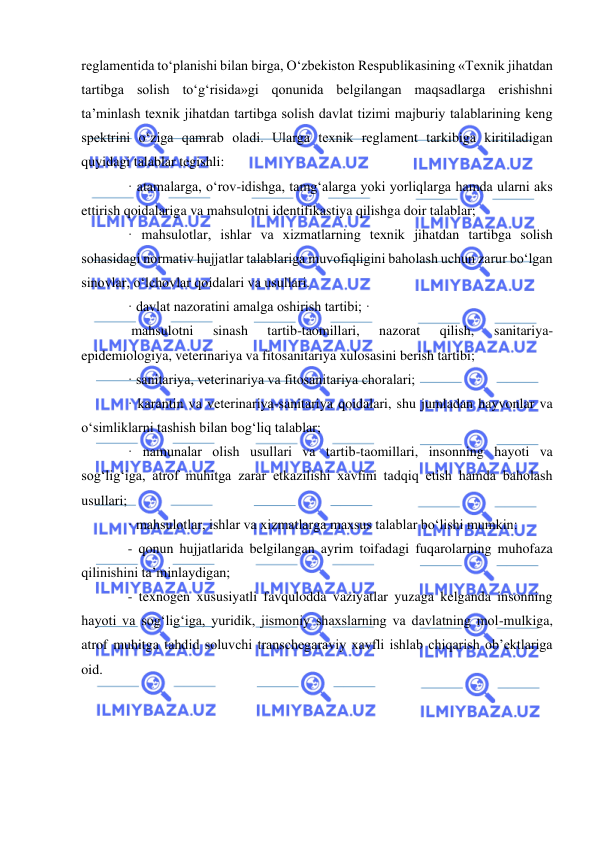  
 
reglamentida to‘planishi bilan birga, O‘zbekiston Respublikasining «Texnik jihatdan 
tartibga solish to‘g‘risida»gi qonunida belgilangan maqsadlarga erishishni 
ta’minlash texnik jihatdan tartibga solish davlat tizimi majburiy talablarining keng 
spektrini o‘ziga qamrab oladi. Ularga texnik reglament tarkibiga kiritiladigan 
quyidagi talablar tegishli:  
· atamalarga, o‘rov-idishga, tamg‘alarga yoki yorliqlarga hamda ularni aks 
ettirish qoidalariga va mahsulotni identifikastiya qilishga doir talablar;  
· mahsulotlar, ishlar va xizmatlarning texnik jihatdan tartibga solish 
sohasidagi normativ hujjatlar talablariga muvofiqligini baholash uchun zarur bo‘lgan 
sinovlar, o‘lchovlar qoidalari va usullari.  
· davlat nazoratini amalga oshirish tartibi; · 
 mahsulotni 
sinash 
tartib-taomillari, 
nazorat 
qilish, 
sanitariya-
epidemiologiya, veterinariya va fitosanitariya xulosasini berish tartibi;  
· sanitariya, veterinariya va fitosanitariya choralari;  
· karantin va veterinariya-sanitariya qoidalari, shu jumladan hayvonlar va 
o‘simliklarni tashish bilan bog‘liq talablar;  
· namunalar olish usullari va tartib-taomillari, insonning hayoti va 
sog‘lig‘iga, atrof muhitga zarar etkazilishi xavfini tadqiq etish hamda baholash 
usullari;  
· mahsulotlar, ishlar va xizmatlarga maxsus talablar bo‘lishi mumkin:  
- qonun hujjatlarida belgilangan ayrim toifadagi fuqarolarning muhofaza 
qilinishini ta’minlaydigan;  
- texnogen xususiyatli favqulodda vaziyatlar yuzaga kelganda insonning 
hayoti va sog‘lig‘iga, yuridik, jismoniy shaxslarning va davlatning mol-mulkiga, 
atrof muhitga tahdid soluvchi transchegaraviy xavfli ishlab chiqarish ob’ektlariga 
oid. 
 
