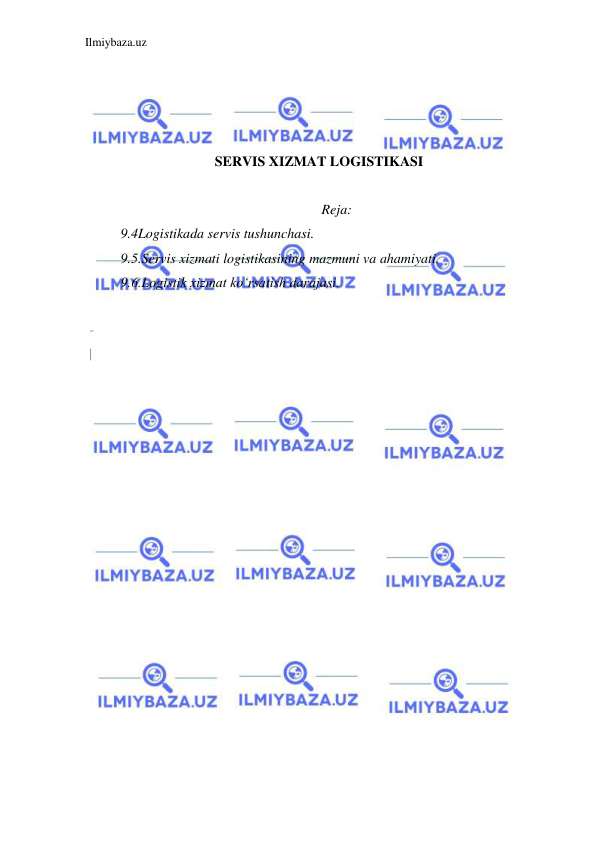 Ilmiybaza.uz 
 
 
 
 
 
SERVIS XIZMAT LOGISTIKASI 
 
Reja: 
9.4Logistikada servis tushunchasi. 
9.5.Servis xizmati logistikasining mazmuni va ahamiyati. 
9.6.Logistik xizmat ko‘rsatish darajasi. 
 
 
 
 
 
 
 
 
 
 
 
 
 
 
 
 
 
 
 
 
