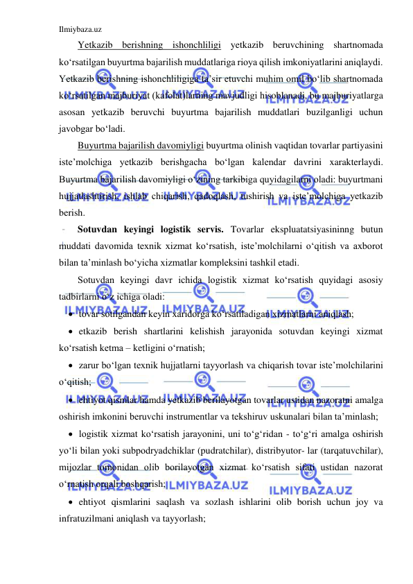 Ilmiybaza.uz 
 
Yetkazib berishning ishonchliligi yetkazib beruvchining shartnomada 
ko‘rsatilgan buyurtma bajarilish muddatlariga rioya qilish imkoniyatlarini aniqlaydi. 
Yetkazib berishning ishonchliligiga ta’sir etuvchi muhim omil bo‘lib shartnomada 
ko‘rsatilgan majburiyat (kafolat)larning mavjudligi hisoblanadi, bu majburiyatlarga 
asosan yetkazib beruvchi buyurtma bajarilish muddatlari buzilganligi uchun 
javobgar bo‘ladi. 
Buyurtma bajarilish davomiyligi buyurtma olinish vaqtidan tovarlar partiyasini 
iste’molchiga yetkazib berishgacha bo‘lgan kalendar davrini xarakterlaydi. 
Buyurtma bajarilish davomiyligi o‘zining tarkibiga quyidagilarni oladi: buyurtmani 
hujjatlashtirish, ishlab chiqarish, qadoqlash, tushirish va iste’molchiga yetkazib 
berish. 
Sotuvdan keyingi logistik servis. Tovarlar ekspluatatsiyasininng butun 
muddati davomida texnik xizmat ko‘rsatish, iste’molchilarni o‘qitish va axborot 
bilan ta’minlash bo‘yicha xizmatlar kompleksini tashkil etadi. 
Sotuvdan keyingi davr ichida logistik xizmat ko‘rsatish quyidagi asosiy 
tadbirlarni o‘z ichiga oladi: 
 tovar sotilgandan keyin xaridorga ko‘rsatiladigan xizmatlarni aniqlash; 
 etkazib berish shartlarini kelishish jarayonida sotuvdan keyingi xizmat 
ko‘rsatish ketma – ketligini o‘rnatish; 
 zarur bo‘lgan texnik hujjatlarni tayyorlash va chiqarish tovar iste’molchilarini 
o‘qitish; 
 ehtiyot qismlar hamda yetkazib berilayotgan tovarlar ustidan nazoratni amalga 
oshirish imkonini beruvchi instrumentlar va tekshiruv uskunalari bilan ta’minlash; 
 logistik xizmat ko‘rsatish jarayonini, uni to‘g‘ridan - to‘g‘ri amalga oshirish 
yo‘li bilan yoki subpodryadchiklar (pudratchilar), distribyutor- lar (tarqatuvchilar), 
mijozlar tomonidan olib borilayotgan xizmat ko‘rsatish sifati ustidan nazorat 
o‘rnatish orqali boshqarish; 
 ehtiyot qismlarini saqlash va sozlash ishlarini olib borish uchun joy va 
infratuzilmani aniqlash va tayyorlash; 
