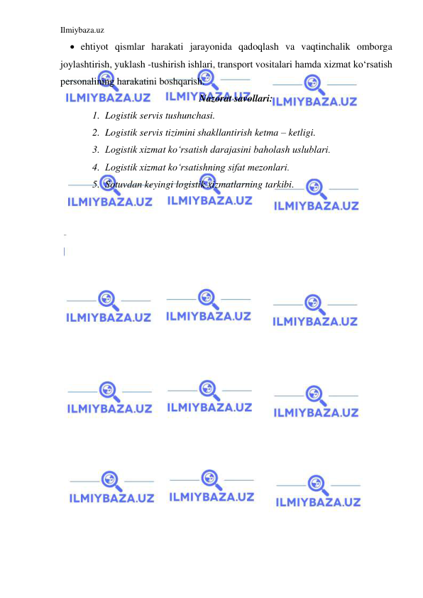 Ilmiybaza.uz 
 
 ehtiyot qismlar harakati jarayonida qadoqlash va vaqtinchalik omborga 
joylashtirish, yuklash -tushirish ishlari, transport vositalari hamda xizmat ko‘rsatish 
personalining harakatini boshqarish.  
Nazorat savollari: 
1. Logistik servis tushunchasi. 
2. Logistik servis tizimini shakllantirish ketma – ketligi. 
3. Logistik xizmat ko‘rsatish darajasini baholash uslublari. 
4. Logistik xizmat ko‘rsatishning sifat mezonlari. 
5. Sotuvdan keyingi logistik xizmatlarning tarkibi. 
 
 
 
 
