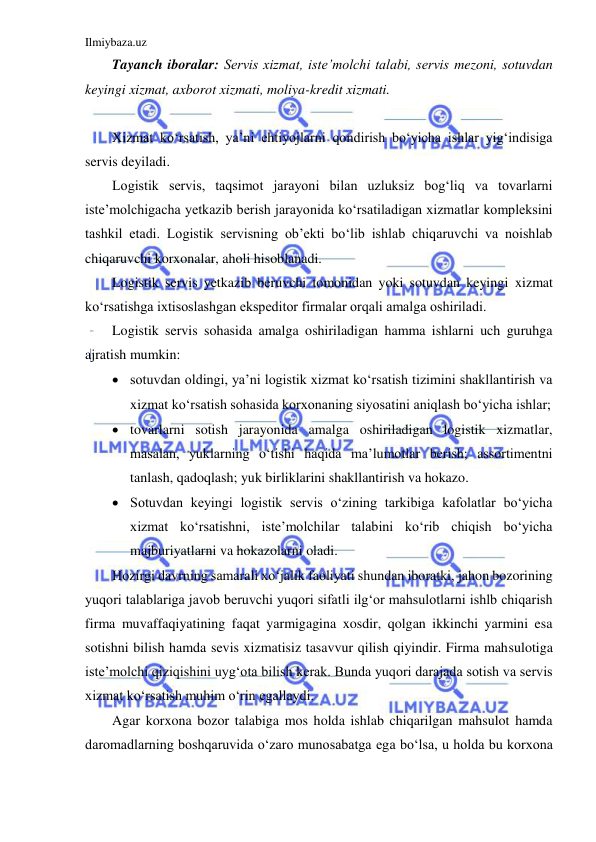 Ilmiybaza.uz 
 
Tayanch iboralar: Servis xizmat, iste’molchi talabi, servis mezoni, sotuvdan 
keyingi xizmat, axborot xizmati, moliya-kredit xizmati. 
 
Xizmat ko‘rsatish, ya’ni ehtiyojlarni qondirish bo‘yicha ishlar yig‘indisiga 
servis deyiladi. 
Logistik servis, taqsimot jarayoni bilan uzluksiz bog‘liq va tovarlarni 
iste’molchigacha yetkazib berish jarayonida ko‘rsatiladigan xizmatlar kompleksini 
tashkil etadi. Logistik servisning ob’ekti bo‘lib ishlab chiqaruvchi va noishlab 
chiqaruvchi korxonalar, aholi hisoblanadi. 
Logistik servis yetkazib beruvchi tomonidan yoki sotuvdan keyingi xizmat 
ko‘rsatishga ixtisoslashgan ekspeditor firmalar orqali amalga oshiriladi. 
Logistik servis sohasida amalga oshiriladigan hamma ishlarni uch guruhga 
ajratish mumkin: 
 sotuvdan oldingi, ya’ni logistik xizmat ko‘rsatish tizimini shakllantirish va 
xizmat ko‘rsatish sohasida korxonaning siyosatini aniqlash bo‘yicha ishlar; 
 tovarlarni sotish jarayonida amalga oshiriladigan logistik xizmatlar, 
masalan, yuklarning o‘tishi haqida ma’lumotlar berish; assortimentni 
tanlash, qadoqlash; yuk birliklarini shakllantirish va hokazo. 
 Sotuvdan keyingi logistik servis o‘zining tarkibiga kafolatlar bo‘yicha 
xizmat ko‘rsatishni, iste’molchilar talabini ko‘rib chiqish bo‘yicha 
majburiyatlarni va hokazolarni oladi. 
Hozirgi davrning samarali xo‘jalik faoliyati shundan iboratki, jahon bozorining 
yuqori talablariga javob beruvchi yuqori sifatli ilg‘or mahsulotlarni ishlb chiqarish 
firma muvaffaqiyatining faqat yarmigagina xosdir, qolgan ikkinchi yarmini esa 
sotishni bilish hamda sevis xizmatisiz tasavvur qilish qiyindir. Firma mahsulotiga 
iste’molchi qiziqishini uyg‘ota bilish kerak. Bunda yuqori darajada sotish va servis 
xizmat ko‘rsatish muhim o‘rin egallaydi. 
Agar korxona bozor talabiga mos holda ishlab chiqarilgan mahsulot hamda 
daromadlarning boshqaruvida o‘zaro munosabatga ega bo‘lsa, u holda bu korxona 
