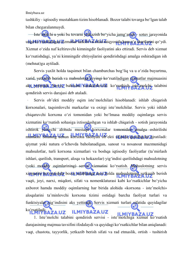 Ilmiybaza.uz 
 
tashkiliy - iqtisodiy mustahkam tizim hisoblanadi. Bozor talabi tovarga bo‘lgan talab 
bilan chegaralanmaydi. 
Iste’molchi u yoki bu tovarni yetkazish bo‘yicha jamg‘arish – sotuv jarayonida 
unga ko‘rsatiladigan xizmatlar tarkibi va sifati miqyosida ham o‘z shartlarini qo‘ydi. 
Xizmat o‘zida naf keltiruvchi kimningdir faoliyatini aks ettiradi. Servis deb xizmat 
ko‘rsatishdagi, ya’ni kimningdir ehtiyojlarini qondirishdagi amalga oshiradigan ish 
(mehnat)ga aytiladi. 
Servis yaxlit holda taqsimot bilan chambarchas bog‘liq va u o‘zida buyurtma, 
xarid, yetkazib berish va mahsulotga keyingi ko‘rsatiladigan xizmatlar majmuasini 
aks yettiradi. Servis bahosini xarakterlovchi ko‘rsatkich iste’molchi talabini 
qondirish servis darajasi deb ataladi. 
Servis ob’ekti moddiy oqim iste’molchilari hisoblanadi: ishlab chiqarish 
korxonalari, taqsimlovchi markazlar va oxirgi iste’molchilar. Servis yoki ishlab 
chiqaruvchi korxona o‘zi tomonidan yoki bo‘lmasa moddiy oqimlarga servis 
xizmatini ko‘rsatish sohasiga ixtisoslashgan va ishlab chiqarish - sotish jarayonida 
ishtirok yetuvchi alohida mustaqil korxonalar tomonidan amalga oshirilishi 
mumkin. Shuning uchun korxona faoliyati ob’ekti sifatida quyidagilar ajratiladi: 
qiymat yoki natura o‘lchovda baholanadigan, sanoat va nosanoat mazmunidagi 
mahsulotlar, turli korxona xizmatlari va boshqa iqtisodiy faoliyatlar (ta’mirlash 
ishlari, qurilish, transport, aloqa va hokazolar) yig‘indisi qurilishdagi mahsulotning 
(yoki moddiy oqimlarining) servis xizmatini ko‘rsatish. Mahsulotning servis 
xizmatini ko‘rsatishda bozor talablariga mos holda mahsulotning yetkazib berish 
vaqti, joyi, narxi, miqdori, sifati va nomenklaturasi kabi ko‘rsatkichlar bo‘yicha 
axborot hamda moddiy oqimlarning har birida alohida «korxona - iste’molchi» 
aloqalarini ta’minlovchi korxona tizimi ostidagi barcha faoliyat turlari va 
funktsiyalar yig‘indisini aks yettiradi. Servis xizmati turlari sifatida quyidagilar 
ko‘rsatiladi: 
1. Iste’molchi talabini qondirish servisi - iste’molchiga xizmat ko‘rsatish 
darajasining majmua tavsifini ifodalaydi va quyidagi ko‘rsatkichlar bilan aniqlanadi: 
vaqt, chastota, tayyorlik, yetkazib berish sifati va rad etmaslik, ortish - tushirish 
