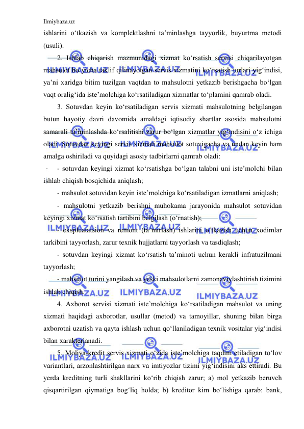 Ilmiybaza.uz 
 
ishlarini o‘tkazish va komplektlashni ta’minlashga tayyorlik, buyurtma metodi 
(usuli). 
2. Ishlab chiqarish mazmunidagi xizmat ko‘rsatish servisi chiqarilayotgan 
mahsulot bo‘yicha taklif qilinayotgan servis xizmatini ko‘rsatish turlari yig‘indisi, 
ya’ni xaridga bitim tuzilgan vaqtdan to mahsulotni yetkazib berishgacha bo‘lgan 
vaqt oralig‘ida iste’molchiga ko‘rsatiladigan xizmatlar to‘plamini qamrab oladi. 
3. Sotuvdan keyin ko‘rsatiladigan servis xizmati mahsulotning belgilangan 
butun hayotiy davri davomida amaldagi iqtisodiy shartlar asosida mahsulotni 
samarali ta’minlashda ko‘rsalitishi zarur bo‘lgan xizmatlar yig‘indisini o‘z ichiga 
oladi. Sotuvdan keyingi servis xizmati mahsulot sotuvigacha va undan keyin ham 
amalga oshiriladi va quyidagi asosiy tadbirlarni qamrab oladi: 
- sotuvdan keyingi xizmat ko‘rsatishga bo‘lgan talabni uni iste’molchi bilan 
ishlab chiqish bosqichida aniqlash; 
- mahsulot sotuvidan keyin iste’molchiga ko‘rsatiladigan izmatlarni aniqlash; 
- mahsulotni yetkazib berishni muhokama jarayonida mahsulot sotuvidan 
keyingi xizmat ko‘rsatish tartibini belgilash (o‘rnatish);  
- ekspluatatsion va remont (ta’mirlash) ishlarini o‘tkazish uchun xodimlar 
tarkibini tayyorlash, zarur texnik hujjatlarni tayyorlash va tasdiqlash;  
- sotuvdan keyingi xizmat ko‘rsatish ta’minoti uchun kerakli infratuzilmani 
tayyorlash;  
- mahsulot turini yangilash va yeski mahsulotlarni zamonaviylashtirish tizimini 
ishlab chiqish. 
4. Axborot servisi xizmati iste’molchiga ko‘rsatiladigan mahsulot va uning 
xizmati haqidagi axborotlar, usullar (metod) va tamoyillar, shuning bilan birga 
axborotni uzatish va qayta ishlash uchun qo‘llaniladigan texnik vositalar yig‘indisi 
bilan xarakterlanadi. 
5. Moliya-kredit servis xizmati o‘zida iste’molchiga taqdim etiladigan to‘lov 
variantlari, arzonlashtirilgan narx va imtiyozlar tizimi yig‘indisini aks ettiradi. Bu 
yerda kreditning turli shakllarini ko‘rib chiqish zarur; a) mol yetkazib beruvch 
qisqartirilgan qiymatiga bog‘liq holda; b) kreditor kim bo‘lishiga qarab: bank, 
