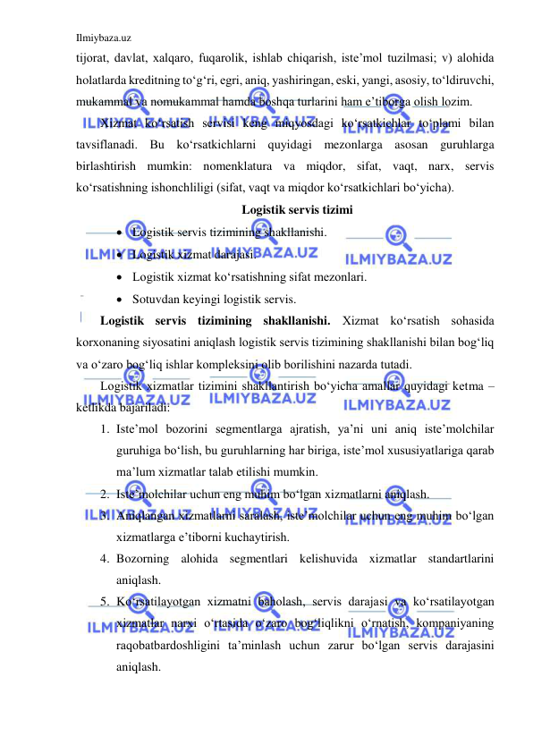 Ilmiybaza.uz 
 
tijorat, davlat, xalqaro, fuqarolik, ishlab chiqarish, iste’mol tuzilmasi; v) alohida 
holatlarda kreditning to‘g‘ri, egri, aniq, yashiringan, eski, yangi, asosiy, to‘ldiruvchi, 
mukammal va nomukammal hamda boshqa turlarini ham e’tiborga olish lozim. 
Xizmat ko‘rsatish servisi keng miqyosdagi ko‘rsatkichlar to‘plami bilan 
tavsiflanadi. Bu ko‘rsatkichlarni quyidagi mezonlarga asosan guruhlarga 
birlashtirish mumkin: nomenklatura va miqdor, sifat, vaqt, narx, servis 
ko‘rsatishning ishonchliligi (sifat, vaqt va miqdor ko‘rsatkichlari bo‘yicha). 
Logistik servis tizimi 
 Logistik servis tizimining shakllanishi. 
 Logistik xizmat darajasi. 
 Logistik xizmat ko‘rsatishning sifat mezonlari. 
 Sotuvdan keyingi logistik servis. 
Logistik servis tizimining shakllanishi. Xizmat ko‘rsatish sohasida 
korxonaning siyosatini aniqlash logistik servis tizimining shakllanishi bilan bog‘liq 
va o‘zaro bog‘liq ishlar kompleksini olib borilishini nazarda tutadi. 
Logistik xizmatlar tizimini shakllantirish bo‘yicha amallar quyidagi ketma – 
ketlikda bajariladi: 
1. Iste’mol bozorini segmentlarga ajratish, ya’ni uni aniq iste’molchilar 
guruhiga bo‘lish, bu guruhlarning har biriga, iste’mol xususiyatlariga qarab 
ma’lum xizmatlar talab etilishi mumkin. 
2. Iste’molchilar uchun eng muhim bo‘lgan xizmatlarni aniqlash. 
3. Aniqlangan xizmatlarni saralash, iste’molchilar uchun eng muhim bo‘lgan 
xizmatlarga e’tiborni kuchaytirish. 
4. Bozorning alohida segmentlari kelishuvida xizmatlar standartlarini 
aniqlash. 
5. Ko‘rsatilayotgan xizmatni baholash, servis darajasi va ko‘rsatilayotgan 
xizmatlar narxi o‘rtasida o‘zaro bog‘liqlikni o‘rnatish, kompaniyaning 
raqobatbardoshligini ta’minlash uchun zarur bo‘lgan servis darajasini 
aniqlash. 
