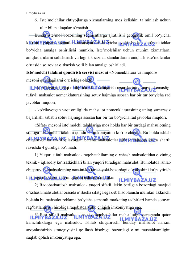 Ilmiybaza.uz 
 
6. Iste’molchilar ehtiyojlariga xizmatlarning mos kelishini ta’minlash uchun 
ular bilan aloqalar o‘rnatish. 
Bunda iste’mol bozorining segmentlarga ajratilishi geografik omil bo‘yicha, 
ko‘rsatilayotgan xizmatlar xususiyatlari bo‘yicha yoki boshqa ko‘rsatkichlar 
bo‘yicha amalga oshirilishi mumkin. Iste’molchilar uchun muhim xizmatlarni 
aniqlash, ularni solishtirish va logistik xizmat standartlarini aniqlash iste’molchilar 
o‘rtasida so‘rovlar o‘tkazish yo‘li bilan amalga oshiriladi. 
Iste’molchi talabini qondirish servisi mezoni «Nomenklatura va miqdor» 
mezoni quyidagilarni o‘z ichiga oladi: 
- ko‘rilayotgan vaqt oralig‘ida ishlab chiqarish resurslarining mavjud emasligi 
tufayli mahsulot nomenklaturasining sotuv hajmiga asosan har bir tur bo‘yicha rad 
javoblar miqdori; 
- ko‘rilayotgan vaqt oralig‘ida mahsulot nomenklaturasining uning samarasiz 
bajarilishi sababli sotuv hajmiga asosan har bir tur bo‘yicha rad javoblar miqdori. 
«Sifat» mezoni iste’molchi talablariga mos holda har bir turdagi mahsulotning 
sifatiga iste’molchi talabini qondirish imkoniyatini ko‘rib chiqadi. Bu holda ishlab 
chiqaruvchilar taklif qilayotgan barcha mahsulotlar sifat darajasiga ko‘ra shartli 
ravishda 4 guruhga bo‘linadi: 
1) Yuqori sifatli mahsulot - raqobatchilarning o‘xshash mahsulotidan o‘zining 
texnik - iqtisodiy ko‘rsatkichlari bilan yuqori turadigan mahsulot. Bu holatda ishlab 
chiqaruvchi mahsulotning narxini ko‘tarish yoki bozordagi o‘z ulushini ko‘paytirish 
hisobiga o‘z daromadi miqdorini oshirishi mumkin. 
2) Raqobatbardosh mahsulot - yuqori sifatli, lekin berilgan bozordagi mavjud 
o‘xshash mahsulotlar orasida o‘rtacha sifatga ega deb hisoblanishi mumkin. Ikkinchi 
holatda bu mahsulot reklama bo‘yicha samarali marketing tadbirlari hamda sotuvni 
rag‘batlantirish hisobiga raqobatda yutib chiqish imkoniyatiga ega. 
3) Past sifatli mahsulot - asosiy raqobatchilar mahsulotiga qaraganda qator 
kamchiliklarga ega mahsulot. Ishlab chiqaruvchi bunday mahsulot narxini 
arzonlashtirish strategiyasini qo‘llash hisobiga bozordagi o‘rni mustahkamligini 
saqlab qolish imkoniyatiga ega. 
