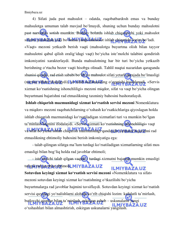 Ilmiybaza.uz 
 
4) Sifati juda past mahsulot – odatda, raqobatbardosh emas va bunday 
mahsulotga umuman talab mavjud bo‘lmaydi, shuning uchun bunday mahsulotni 
past narxlarda sotish mumkin. Bunday holatda ishlab chiqaruvchi yoki mahsulot 
sifatini yaxshilash yoki bo‘lmasa yangi mahsulot ishlab chiqarishi lozim bo‘ladi. 
«Vaqt» mezoni yetkazib berish vaqti (mahsulotga buyurtma olish bilan tayyor 
mahsulotni qabul qilish oralig‘idagi vaqt) bo‘yicha iste’molchi talabini qondirish 
imkoniyatini xarakterlaydi. Bunda mahsulotning har bir turi bo‘yicha yetkazib 
berishning o‘rtacha bozor vaqti hisobga olinadi. Tahlil nuqtai nazaridan qaraganda 
shunisi qiziqki, rad etish sababi bo‘lib yo mahsulot sifati yetarli darajada bo‘lmasligi 
(narxlar sifatni ifodalaydi), yo talab tuzilmasining o‘zgarishi hisoblanadi. «Servis 
xizmat ko‘rsatishning ishonchliligi» mezoni miqdor, sifat va vaqt bo‘yicha olingan 
buyurtmani bajarishni rad etmaslikning taxminiy bahosini bashoratlaydi.  
 Ishlab chiqarish mazmunidagi xizmat ko‘rsatish servisi mezoni Nomenklatura 
va miqdor» mezoni raqobatchilarning o‘xshash ko‘rsatkichlariga qiyoslagan holda 
ishlab chiqarish mazmunidagi ko‘rsatiladigan xizmatlari turi va mumkin bo‘lgan 
ta’minlash hajmini ifodalaydi. «Servis xizmati ko‘rsatishning ishonchliligi» vaqt 
va sifat bo‘yicha ishlab chiqarish mazmunidagi qandaydir xizmatni bajarishni rad 
etmaslikning ehtimoliy bahosini berish imkoniyatiga ega: 
- talab qilingan sifatga ma’lum turdagi ko‘rsatiladigan xizmatlarning sifati mos 
emasligi bilan bog‘liq holda rad javoblar ehtimoli;  
- iste’molchi talab qilgan vaqtda i turdagi xizmatni bajarish mumkin emasligi 
tufayli rad javoblar ehtimoli. 
Sotuvdan keyingi xizmat ko‘rsatish servisi mezoni «Nomenklatura va sifat» 
mezoni sotuvdan keyingi xizmat ko‘rsatishning o‘tkazilishi bo‘yicha 
buyurtmalarga rad javoblar hajmini tavsiflaydi. Sotuvdan keyingi xizmat ko‘rsatish 
servisi quyidagi yo‘nalishlarni alohida ko‘rib chiqishi lozim: kafolatli ta’mirlash, 
butlovchi qismlar bilan ta’minlash, eskirgan asbob – uskunalarni yangi 
o‘xshashlari bilan almashtirish, eskirgan uskunalarni yangilash.  
