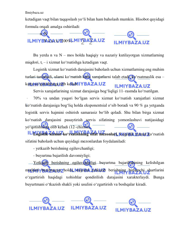 Ilmiybaza.uz 
 
ketadigan vaqt bilan taqqoslash yo‘li bilan ham baholash mumkin. Hisobot quyidagi 
formula orqali amalga oshiriladi:   
              n  N 
          Y = ti / ti *100%; 
                   
Bu yerda n va N – mos holda haqiqiy va nazariy kutilayotgan xizmatlarning 
miqdori, ti – i xizmat ko‘rsatishga ketadigan vaqt. 
Logistik xizmat ko‘rsatish darajasini baholash uchun xizmatlarning eng muhim 
turlari tanlanadi, ularni ko‘rsatish katta xarajatlarni talab etadi, ko‘rsatmaslik esa – 
katta yo‘qotishlarga olib keladi. 
Servis xarajatlarining xizmat darajasiga bog‘liqligi 11–rasmda ko‘rsatilgan. 
70% va undan yuqori bo‘lgan servis xizmat ko‘rsatish xarajatlari xizmat 
ko‘rsatish darajasiga bog‘liq holda eksponentsial o‘sib boradi va 90 % ga yetganda 
logistik servis hajmini oshirish samarasiz bo‘lib qoladi. Shu bilan birga xizmat 
ko‘rsatish darajasini pasaytirish servis sifatining yomonlashuvi natijasidagi 
yo‘qotishlarga olib keladi (12–chizma). 
Logistik xizmat ko‘rsatishning sifat mezonlari. Logistik xizmat ko‘rsatish 
sifatini baholash uchun quyidagi mezonlardan foydalaniladi: 
- yetkazib berishning egiluvchanligi; 
- buyurtma bajarilish davomiyligi; 
Yetkazib berishning egiluvchanligi buyurtma bajarilishining kelishilgan 
muddati buzilmagan holda, mijozni yetkazib berishning birlamchi shartlarini 
o‘zgartirish haqidagi xohishlar qondirilish darajasini xarakterlaydi. Bunga 
buyurtmani o‘tkazish shakli yoki usulini o‘zgartirish va boshqalar kiradi. 
 
