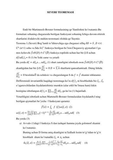 SEVERI TEOREMASI 
 
 
Endi bir Martineeeli-Boxner formulasining qo’llanilishini ko’rsatamiz.Bu 
formulani sohaning chegarasida berilgan funksiyani sohaning Ichiga davom ettirish 
shartlarini ifodalovchi muhim teoremani olishda qo’llaymiz. 
Teorema 1.(Severi) Bog’lamli to’ldiruvchiga ega chegarasi silliq 𝜕𝐷 = 𝑆 , 𝐷 ⊂⊂
Cn (n>1) soha va Sda ꬵϵ𝐶′ funksiya berilgan bo’lsin.Chegaraviy qiymatlari f ga 
mos keluvchi 𝑓̅𝜖𝐻(𝐷) ∩ 𝐶′(𝐷̅) funksiya topilishi uchun har bir 𝜉ϵS uchun  
𝑑𝑓ᴧ𝑑𝜉/𝑠= 0 (1) bo’lishi zarur va yetarli 
Bu yerda 𝑑𝜉 = 𝑑𝜉1ᴧ … ᴧ𝑑𝜉𝑛 (1) shart zarurligini isbotlash oson 𝑓̅𝜖𝐻(𝐷) ∩ 𝐶′(𝐷̅) 
ekanligidan har bir 𝜉ϵS 
𝜕𝑓̅
𝜕𝜉𝐷 = 0 𝐷 = 1, 𝑛
̅̅̅̅̅ shartlarni qanoatlantiradi. Dning Ishida 
𝜕𝑓̅
𝜕𝜉𝐷 = 0 hosilalar𝐷̅ da uzluksiz va chegaralangan S da 𝑓 = 𝑓̅ ekanini ishlatamiz. 
Defferensiali invariantlik haqidagi teoremaga ko’ra 𝑑𝑓/𝑠 ni hisoblashda biz 𝜉𝜈 , 𝜉̅𝜈 
o’zgaruvchilardan foydalanishimiz mumkin (ular erkli bo’lmasa ham) lekin 
hozirgina isbotlangan 𝑑𝑓/𝑠= ∑
𝜕𝑓
𝜕𝜉𝜈
𝑛
𝐷=1
𝑑𝜉𝜈 ga ko’ra (1) bajariladi. 
Yetarliligini isbotlash uchun Martenelli-Boxner formulasidan foydalanib,f ning 
berilgan qiymatlari bo’yicha  f funksiyani quramiz  
                                      𝑓̅(𝑧) = ∫
𝑠 𝑓
 (𝜉)𝜔(𝜉, 𝑧)  (2) 
𝜔(𝜉, 𝑧) =
(𝑛−1)!
(2𝜋𝑖)𝑛 ∑
(−1)𝜈−1
𝑛
𝜈=1
𝜉𝜈−𝑧𝜈
̅̅̅
|𝜉−𝑧|2𝑛 𝑑𝜉1ᴧ … ᴧ𝑑𝜉𝑛ᴧ𝑑𝜉   (3) 
Bu yerda (3) 
a) Avvalo (1)dagi f funksiya S dan tashqari hamma joyda golomorf ekanini 
ko’rsatamiz. 
Buning uchun D forma aniq ekanligini ta’kidlash lozim to’g’ridan-to’g’ri 
hisoblash  shuni ko’rsatadiki 𝜉1 ≠ 𝑧1 uchun 
 Ω1(𝜉, 𝑧) =
𝑛−1
(2𝜋𝑖)𝑛 ∑
(−1)𝜈−1
|𝜉−𝑧|2𝑛−2
𝑛
𝜈=2
𝜉𝜈−𝑧𝜈
̅̅̅
𝜉1−𝑧1 𝑑𝜉2ᴧ … ᴧ𝑑𝜉𝑛ᴧ𝑑𝜉     (4) 
