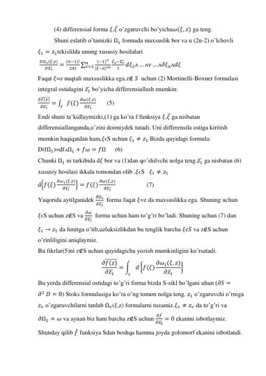 (4) differensial forma 𝜉,𝜉̅ o’zgaruvchi bo’yicha𝜔(𝜉, 𝑧) ga teng. 
Shuni eslatib o’tamizki Ω1 formada maxsuslik bor va u (2n-2) o’lchovli 
𝜉1 = 𝑧1tekislilda unung xususiy hosilalari 
 
𝐷Ω1(𝜉,𝑧)
𝐷𝑧1
̅̅̅
=
(𝑛−1)!
2𝜋𝑖 ∑
(−1)𝜈
|𝜉−𝑧|2𝑛
𝜉𝜈−𝑧𝜈
̅̅̅
1
𝑑𝜉2ᴧ … ᴧ𝜈 … ᴧ𝜕𝜉𝑛ᴧ𝑑𝜉
𝑛
𝜈=2
 
Faqat 𝜉=z nuqtali maxsuslikka ega.z∉ 𝑆  uchun (2) Mortinelli-Boxner formulasi 
integral ostidagini 𝑧1̅  bo’yicha differensiallash mumkin: 
𝜕𝑓(𝑧)
̅̅̅̅̅̅
𝜕𝑧1
̅̅̅ = ∫
𝑓(𝜉)
𝜕𝜔(𝜉,𝑧)
𝜕𝑧1
̅̅̅
𝑠
       (5) 
Endi shuni ta’kidlaymizki,(1) ga ko’ra f funksiya 𝜉,𝜉̅ ga nisbatan 
differensiallanganda,o’zini doimiydek tutadi. Uni differensila ostiga kiritish 
mumkin haqiqatdan ham,𝜉ϵS uchun 𝜉1 ≠ 𝑧1 Bizda quyidagi formula: 
D(fΩ1)=dfᴧΩ1 + 𝑓𝜔 = 𝑓Ω      (6) 
Chunki Ω1 ni tarkibida d𝜉 bor va (1)dan qo’shilvchi nolga teng.𝑧1̅  ga nisbatan (6) 
xususiy hosilasi ikkala tomondan olib ,𝜉ϵS   𝜉1 ≠ 𝑧1 
d{𝑓(𝜉)
𝜕𝜔1(𝜉,𝑧)
𝜕𝑧1
̅̅̅
} = 𝑓(𝜉)
𝜕𝜔(𝜉,𝑧)
𝜕𝑧1
̅̅̅                     (7) 
Yuqorida aytilganidek 
𝜕Ω1
𝜕𝑧1
̅̅̅  forma faqat 𝜉=z da maxsuslikka ega. Shuning uchun 
𝜉ϵS uchun z∉S va 
𝜕𝜔
𝜕𝑧1
̅̅̅  forma uchun ham to’g’ri bo’ladi. Shuning uchun (7) dan 
𝜉1 → 𝑧1 da limitga o’tib,uzluksizlikdan bu tenglik barcha 𝜉𝜖𝑆 va z∉S uchun 
o’rinliligini aniqlaymiz. 
Bu fikrlar(5)ni z∉S uchun quyidagicha yozish mumkinligini ko’rsatadi. 
𝜕𝑓(𝑧)
̅̅̅̅̅̅
𝜕𝑧1̅
= ∫
𝑑 {𝑓(𝜉) 𝜕𝜔1(𝜉, 𝑧)
𝜕𝑧̅1
}
𝑠
 
Bu yerda differensial ostidagi to’g’ri forma bizda S-sikl bo’lgani uhun (𝜕𝑆 =
𝜕2 𝐷 = 0) Stoks formulasiga ko’ra o’ng tomon nolga teng. 𝑧1 o’zgaruvchi o’rniga 
𝑧𝜈 o’zgaruvchilarni tanlab Ω𝜈(𝜉,z) formalarni tuzamiz.𝜉𝜈 ≠ 𝑧𝜈 da to’g’ri va     
𝜕Ω2 = 𝜔 va aynan biz ham barcha z∉S uchun 
𝜕𝑓̅
𝜕𝑧0
̅̅̅ = 0 ekanini isbotlaymiz. 
Shunday qilib 𝑓̃ funksiya Sdan boshqa hamma joyda golomorf ekanini isbotlandi. 
