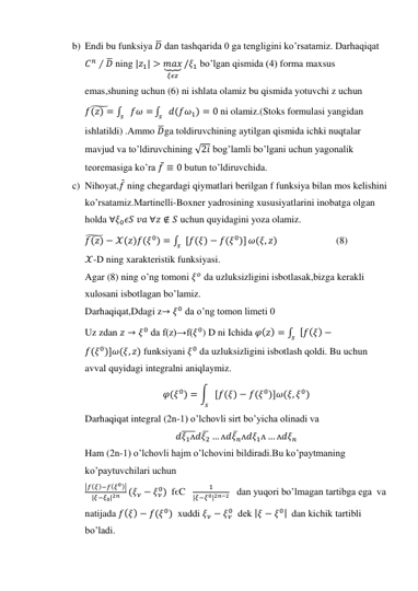b) Endi bu funksiya 𝐷̅ dan tashqarida 0 ga tengligini ko’rsatamiz. Darhaqiqat 
𝐶𝑛 ∕ 𝐷̅ ning |𝑧1| > 𝑚𝑎𝑥
⏟
𝜉𝜖𝑧
/𝜉1 bo’lgan qismida (4) forma maxsus 
emas,shuning uchun (6) ni ishlata olamiz bu qismida yotuvchi z uchun 
𝑓(𝑧) =
̃
∫
𝑠 𝑓𝜔 =
∫
𝑠 𝑑(𝑓𝜔1) = 0
 ni olamiz.(Stoks formulasi yangidan 
ishlatildi) .Ammo 𝐷̅ga toldiruvchining aytilgan qismida ichki nuqtalar 
mavjud va to’ldiruvchining √2𝑖 bog’lamli bo’lgani uchun yagonalik 
teoremasiga ko’ra 𝑓̅ ≡ 0 butun to’ldiruvchida. 
c) Nihoyat,𝑓̃ ning chegardagi qiymatlari berilgan f funksiya bilan mos kelishini 
ko’rsatamiz.Martinelli-Boxner yadrosining xususiyatlarini inobatga olgan 
holda ∀𝜉0𝜖𝑆 𝑣𝑎 ∀𝑧 ∉ 𝑆 uchun quyidagini yoza olamiz. 
𝑓(𝑧)
̃ − 𝒳(𝑧)𝑓(𝜉0) = ∫ [𝑓(𝜉) − 𝑓(𝜉0)]
𝑠
𝜔(𝜉, 𝑧)                        (8) 
𝒳-D ning xarakteristik funksiyasi. 
Agar (8) ning o’ng tomoni 𝜉𝑜 da uzluksizligini isbotlasak,bizga kerakli 
xulosani isbotlagan bo’lamiz. 
Darhaqiqat,Ddagi z→ 𝜉0 da o’ng tomon limeti 0  
Uz zdan 𝑧 → 𝜉0 da f(z)→f(𝜉0) D ni Ichida 𝜑(𝑧) = ∫ [𝑓(𝜉) −
𝑠
𝑓(𝜉0)]𝜔(𝜉, 𝑧) funksiyani 𝜉0 da uzluksizligini isbotlash qoldi. Bu uchun 
avval quyidagi integralni aniqlaymiz. 
𝜑(𝜉0) = ∫ [𝑓(𝜉) − 𝑓(𝜉0)]𝜔(𝜉, 𝜉0)
𝑠
 
Darhaqiqat integral (2n-1) o’lchovli sirt bo’yicha olinadi va  
𝑑𝜉1ᴧ
̅̅̅̅𝑑𝜉2̅ … ᴧ𝑑𝜉̅𝑛ᴧ𝑑𝜉1ᴧ … ᴧ𝑑𝜉𝑛 
Ham (2n-1) o’lchovli hajm o’lchovini bildiradi.Bu ko’paytmaning 
ko’paytuvchilari uchun  
|𝑓(𝜉)−𝑓(𝜉0)|
|𝜉−𝜉0|2𝑛
(𝜉𝜈 − 𝜉𝜈
0)  fϵC   
1
|𝜉−𝜉0|2𝑛−2   dan yuqori bo’lmagan tartibga ega  va 
natijada 𝑓(𝜉) − 𝑓(𝜉0)  xuddi 𝜉𝜈 − 𝜉𝜈
0  dek |𝜉 − 𝜉0|  dan kichik tartibli 
bo’ladi. 
