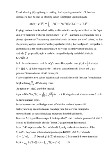 Xuddi shuning (9)dagi integral ostidagi funksiyaning ∞ tartibli o’lchovdan  
kamida 1ta past bo’ladi va shuning uchun (9)integral yaqinlashuvchi 
𝜑(𝑧) − 𝜑(𝜉0) = ∫ [𝑓(𝜉) − 𝑓(𝜉0)][𝜔(𝜉, 𝑧) − 𝜔(𝜉, 𝜉0)]
𝑠
 
Keyingi tushunchani isbotlash oddiy analiz uslubida amalga oshiriladi va biz faqat 
uning yo’nalishini e’tiborga olamiz.𝜑(𝑧) − 𝜑(𝜉0)  ayirmani integrallashga mos 2 
qismga ajratamiz (𝜉0 nuqtaning yetarlicha kichik (nisbatan ) 𝜎 atrofi uchun) va S/𝜎 
chegaraning qolgan qismi bo’yicha yaqinlashuvchiligi ko’rsatilgan (9) integralni 1-
qismini kichik deb hisoblash uchun S/𝜎 bo’yicha integral yadrosi uzluksiz va 
natijada 𝜉0 ga yetarli yaqin z larda bu integral ixtiyoriy ravishda kichikdir. 
𝑓𝜖𝐶′(𝐷̅)  Δ 
Izoh: Severi teoremasi n=1 da to’g’ri emas.Haqiqatdan ham 𝑓(𝑧) =
1
𝑧 funksiya 
𝑈 = {|𝑧| < 1} doira chegarasida (1) shartni qanoatlantiradi. Lekin uni U ga 
golomorf tarzda davom ettirib bo’maydi.  
Yuqoridagi isbot n=1 uchun bajarilmaydi chunki Martinelli -Boxner formulasidan 
farqli o’laroq 
𝜕𝜉
𝜉−𝑧   𝜕𝐷 da aniq emas. 
(4) uchun n=1 da Ω qurib bo’lmaydi. 
Agar zϵD bo’lsa 𝑓̅(𝑧) =
1
2𝜋𝑖 ∫
𝑓(𝜉)
𝜕𝐷 𝜉−𝑧
𝑑𝑠    𝑧 ∉ 𝐷  da golomorf albatta ammo 𝐷̅ da 0 
bo’lishi mumkin emas. 
Severi teoremasini qo’llashga misol sifatida bir necha o’zgaruvchili 
funksiyalarning analitik davomi haqidagi yana bir teorema -kompleks 
maxsusliklarni yo’qotish haqidagi teoremani isbotini keltiramiz. 
Teorema 2.(Osgud-Braun) Agar f funksiya 𝐷𝜖𝐶𝑛  (n>1) sohada golomorf 𝐾 ⊂⊂ 𝐷 
istesno bo’lishi mumkin uholda f butun D ga golomorf davom etadi. 
Isbot: D/K to’plamlardan 2n-1 o’lchovli 𝑆1𝑣𝑎𝑆2 sirtlarni tanlab olamiz.Ular 
𝐺1 𝑣𝑎𝐺2  bog’lamli sohalarda chegaralangan,K⊂⊂𝐺1 ⊂⊂ 𝐺2 va bunda 
 𝐺 = 𝐺2⟍𝐺1 ⊂⊂ 𝐷̅ Demak 𝑓𝜖𝜭(𝑮̅) shunda∀𝑧𝜖𝐺 Martenelli-Boxner formulasi  
𝑓(𝑧) = ∫
𝑓(𝜉)𝜔(𝜉, 𝑧) − ∫
𝑠1 𝑓(𝜉)𝜔(𝜉, 𝑧)
𝑠2
          (1) 
