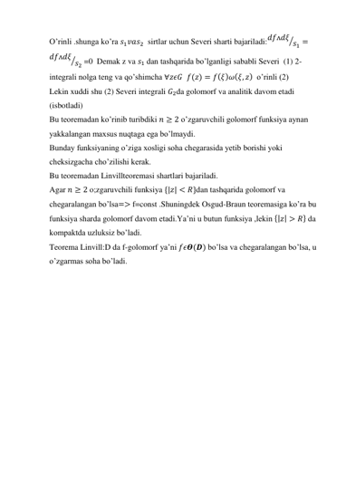 O’rinli .shunga ko’ra 𝑠1𝑣𝑎𝑠2  sirtlar uchun Severi sharti bajariladi:𝑑𝑓ᴧ𝑑𝜉 𝑠1
⁄
=
𝑑𝑓ᴧ𝑑𝜉 𝑠2
⁄
 =0  Demak z va 𝑠1 dan tashqarida bo’lganligi sababli Severi  (1) 2-
integrali nolga teng va qo’shimcha ∀𝑧𝜖𝐺  𝑓(𝑧) = 𝑓(𝜉)𝜔(𝜉, 𝑧)  o’rinli (2) 
Lekin xuddi shu (2) Severi integrali 𝐺2da golomorf va analitik davom etadi 
(isbotladi) 
Bu teoremadan ko’rinib turibdiki 𝑛 ≥ 2 o’zgaruvchili golomorf funksiya aynan 
yakkalangan maxsus nuqtaga ega bo’lmaydi. 
Bunday funksiyaning o’ziga xosligi soha chegarasida yetib borishi yoki 
cheksizgacha cho’zilishi kerak. 
Bu teoremadan Linvillteoremasi shartlari bajariladi. 
Agar 𝑛 ≥ 2 o;zgaruvchili funksiya {|𝑧| < 𝑅}dan tashqarida golomorf va 
chegaralangan bo’lsa=> f=const .Shuningdek Osgud-Braun teoremasiga ko’ra bu 
funksiya sharda golomorf davom etadi.Ya’ni u butun funksiya ,lekin {|𝑧| > 𝑅} da 
kompaktda uzluksiz bo’ladi. 
Teorema Linvill:D da f-golomorf ya’ni 𝑓𝜖𝜭(𝑫) bo’lsa va chegaralangan bo’lsa, u 
o’zgarmas soha bo’ladi.  
