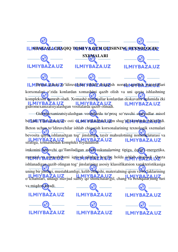  
 
 
 
 
 
SHAG‘AL, CHAQIQ TOSH VA QUM OLISHNING TEXNOLOGIK 
SXEMALARI 
 
 
 
Beton uchun to‘ldiruvchilar ishlab chiqarish noruda qurilish materiallari 
korxonalari o‘zida konlardan xomashѐni qazib olish va uni qayta ishlashning 
kompleksini qamrab oladi. Xomashѐ materiallar konlardan ekskavator ѐrdamida ѐki 
gidromexanizatsiyalashgan vositalarda qazib olinadi. 
Gidromexanizatsiyalashgan vositalarda to‘proq so‘ruvchi snaryadlar misol 
bo‘ladi. Ular asosan suv osti va suv aralashmali qum shag‘alli konlarda ishlatiladi. 
Beton uchun to‘ldiruvchilar ishlab chiqarish korxonalarining texnologik sxemalari 
bevosita qayta ishlanaѐtgan tog‘ jinslariga, tayѐr mahsulotning nomenklaturasi va 
sifatiga, xomashѐdan kompleks foydalanish 
imkonini beruvchi qo‘llaniladigan asbob-uskunalarning tipiga, ѐqilg‘i-energetika, 
material va xomashѐlarni iqtisod qilishga bog‘liq holda ishlab chiqiladi. Qayta 
ishlanadigan qazib olingan tog‘ jinslarining asosiy klassifikatsion xarakteristikasiga 
uning bir jinsligi, mustahkamligi, kelib chiqishi, materialning qism va bo‘laklarining 
o‘lchamlari, undagi mavjud salbiy qo‘shimchalar(gil, chang va boshqalar)ning turi 
va miqdori kiradi. 
