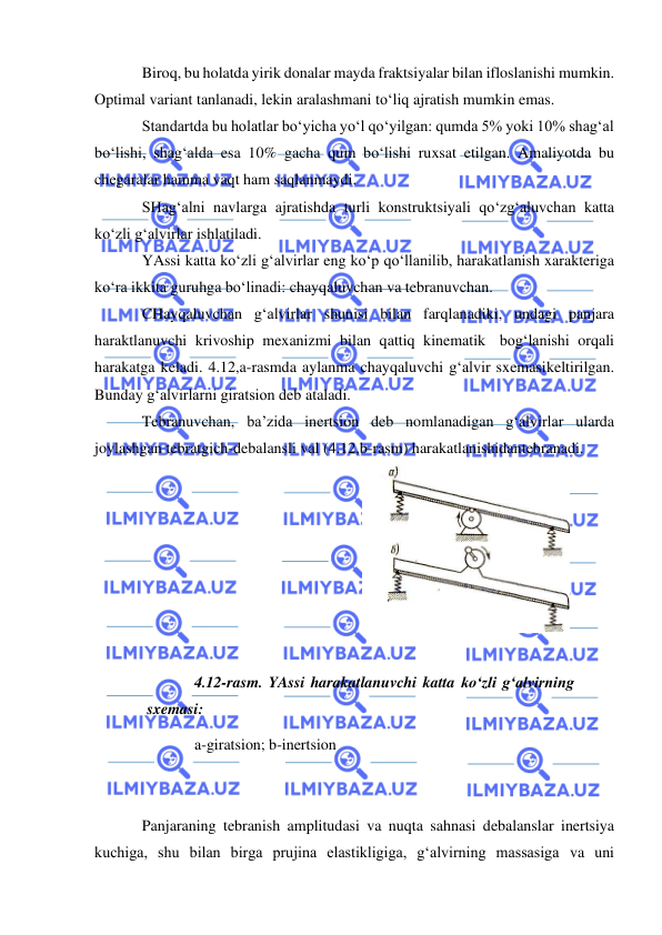  
 
Biroq, bu holatda yirik donalar mayda fraktsiyalar bilan ifloslanishi mumkin. 
Optimal variant tanlanadi, lekin aralashmani to‘liq ajratish mumkin emas. 
Standartda bu holatlar bo‘yicha yo‘l qo‘yilgan: qumda 5% yoki 10% shag‘al 
bo‘lishi, shag‘alda esa 10% gacha qum bo‘lishi ruxsat etilgan. Amaliyotda bu 
chegaralar hamma vaqt ham saqlanmaydi. 
SHag‘alni navlarga ajratishda turli konstruktsiyali qo‘zg‘aluvchan katta 
ko‘zli g‘alvirlar ishlatiladi. 
YAssi katta ko‘zli g‘alvirlar eng ko‘p qo‘llanilib, harakatlanish xarakteriga 
ko‘ra ikkita guruhga bo‘linadi: chayqaluvchan va tebranuvchan. 
CHayqaluvchan g‘alvirlar shunisi bilan farqlanadiki, undagi panjara 
haraktlanuvchi krivoship mexanizmi bilan qattiq kinematik bog‘lanishi orqali 
harakatga keladi. 4.12,a-rasmda aylanma chayqaluvchi g‘alvir sxemasi keltirilgan. 
Bunday g‘alvirlarni giratsion deb ataladi. 
Tebranuvchan, ba’zida inertsion deb nomlanadigan g‘alvirlar ularda 
joylashgan tebratgich-debalansli val (4.12,b-rasm) harakatlanishidan tebranadi. 
 
 
4.12-rasm. YAssi harakatlanuvchi katta ko‘zli g‘alvirning 
sxemasi: 
a-giratsion; b-inertsion 
 
 
Panjaraning tebranish amplitudasi va nuqta sahnasi debalanslar inertsiya 
kuchiga, shu bilan birga prujina elastikligiga, g‘alvirning massasiga va uni 
