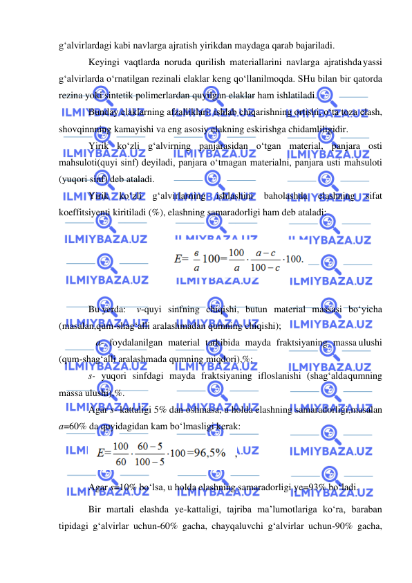  
 
g‘alvirlardagi kabi navlarga ajratish yirikdan maydaga qarab bajariladi. 
Keyingi vaqtlarda noruda qurilish materiallarini navlarga ajratishda yassi 
g‘alvirlarda o‘rnatilgan rezinali elaklar keng qo‘llanilmoqda. SHu bilan bir qatorda 
rezina yoki sintetik polimerlardan quyilgan elaklar ham ishlatiladi. 
Bunday elaklarning afzalliklari: ishlab chiqarishning ortishi, o‘ta toza elash, 
shovqinnning kamayishi va eng asosiy elakning eskirishga chidamliligidir. 
Yirik ko‘zli g‘alvirning panjarasidan o‘tgan material, panjara osti 
mahsuloti(quyi sinf) deyiladi, panjara o‘tmagan materialni, panjara usti mahsuloti 
(yuqori sinf) deb ataladi. 
Yirik 
ko‘zli 
g‘alvirlarning 
ishlashini 
baholashda 
elashning 
sifat 
koeffitsiyenti kiritiladi (%), elashning samaradorligi ham deb ataladi: 
 
 
 
Bu yerda: 
v-quyi sinfning chiqishi, butun material massasi bo‘yicha 
(masalan, qum-shag‘alli aralashmadan qumning chiqishi); 
 
 a- foydalanilgan material tarkibida mayda fraktsiyaning massa ulushi 
(qum-shag‘alli aralashmada qumning miqdori),%; 
s- yuqori sinfdagi mayda fraktsiyaning ifloslanishi (shag‘alda qumning 
massa ulushi),%. 
Agar s- kattaligi 5% dan oshmasa, u holda elashning samaradorligi, masalan 
a=60% da quyidagidan kam bo‘lmasligi kerak: 
 
Agar s=10% bo‘lsa, u holda elashning samaradorligi ye=93% bo‘ladi. 
Bir martali elashda ye-kattaligi, tajriba ma’lumotlariga ko‘ra, baraban 
tipidagi g‘alvirlar uchun-60% gacha, chayqaluvchi g‘alvirlar uchun-90% gacha, 
