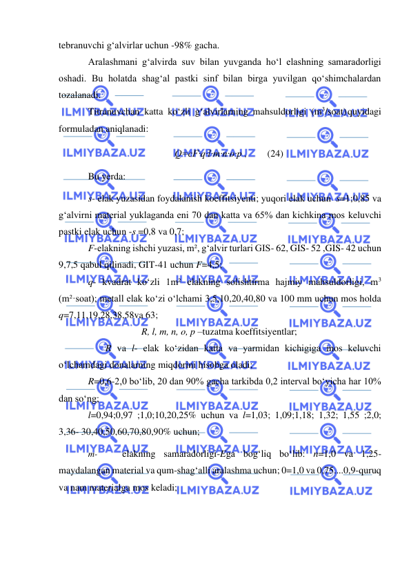  
 
tebranuvchi g‘alvirlar uchun -98% gacha. 
Aralashmani g‘alvirda suv bilan yuvganda ho‘l elashning samaradorligi 
oshadi. Bu holatda shag‘al pastki sinf bilan birga yuvilgan qo‘shimchalardan 
tozalanadi. 
Titranuvchan katta ko‘zli g‘alvirlarning mahsuldorligi (m3/soat) quyidagi 
formuladan aniqlanadi: 
Q=cF·q·l·m·n·o·p , 
(24) 
Bu yerda: 
s- elak yuzasidan foydalanish koeffitsiyenti; yuqori elak uchun s=1;0,85 va 
g‘alvirni material yuklaganda eni 70 dan katta va 65% dan kichkina mos keluvchi 
pastki elak uchun -s =0,8 va 0,7; 
F-elakning ishchi yuzasi, m², g‘alvir turlari GIS- 62, GIS- 52 ,GIS- 42 uchun 
9,7,5 qabul qilinadi, GIT-41 uchun F=4,5; 
q- kvadrat ko‘zli 1m² elakning solishtirma hajmiy mahsuldorligi, m3 
(m²·soat); metall elak ko‘zi o‘lchami 3,5,10,20,40,80 va 100 mm uchun mos holda 
q=7,11,19,28,38,58va 63; 
R, l, m, n, o, p –tuzatma koeffitsiyentlar; 
 
R va l- elak ko‘zidan katta va yarmidan kichigiga mos keluvchi 
o‘lchamdagi donalarning miqdorini hisobga oladi; 
R=0,6-2,0 bo‘lib, 20 dan 90% gacha tarkibda 0,2 interval bo‘yicha har 10% 
dan so‘ng; 
l=0,94;0,97 ;1,0;10,20,25% uchun va l=1,03; 1,09;1,18; 1,32; 1,55 ;2,0; 
3,36- 30,40,50,60,70,80,90% uchun; 
m- 
elakning samaradorligi-Ega bog‘liq bo‘lib: n=1,0 va 1,25- 
maydalangan material va qum-shag‘alli aralashma uchun; 0=1,0 va 0,75....0,9-quruq 
va nam materialga mos keladi; 
