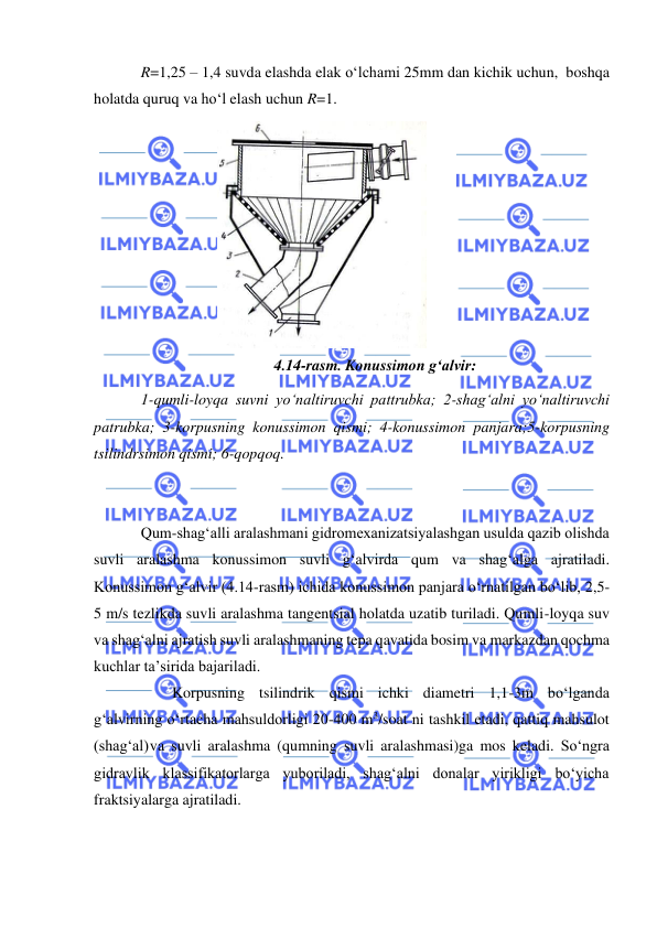  
 
R=1,25 – 1,4 suvda elashda elak o‘lchami 25mm dan kichik uchun, boshqa 
holatda quruq va ho‘l elash uchun R=1. 
4.14-rasm. Konussimon g‘alvir: 
1-qumli-loyqa suvni yo‘naltiruvchi pattrubka; 2-shag‘alni yo‘naltiruvchi 
patrubka; 3-korpusning konussimon qismi; 4-konussimon panjara;5-korpusning 
tsilindrsimon qismi; 6-qopqoq. 
 
 
Qum-shag‘alli aralashmani gidromexanizatsiyalashgan usulda qazib olishda 
suvli aralashma konussimon suvli g‘alvirda qum va shag‘alga ajratiladi. 
Konussimon g‘alvir (4.14-rasm) ichida konussimon panjara o‘rnatilgan bo‘lib, 2,5-
5 m/s tezlikda suvli aralashma tangentsial holatda uzatib turiladi. Qumli- loyqa suv 
va shag‘alni ajratish suvli aralashmaning tepa qavatida bosim va markazdan qochma 
kuchlar ta’sirida bajariladi. 
 
Korpusning tsilindrik qismi ichki diametri 1,1-3m bo‘lganda 
g‘alvirning o‘rtacha mahsuldorligi 20-400 m3/soat ni tashkil etadi, qattiq mahsulot 
(shag‘al) va suvli aralashma (qumning suvli aralashmasi)ga mos keladi. So‘ngra 
gidravlik klassifikatorlarga yuboriladi, shag‘alni donalar yirikligi bo‘yicha 
fraktsiyalarga ajratiladi. 
 
 
