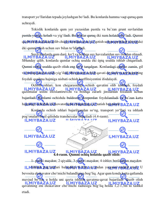  
 
transport yo‘llaridan tepada joylashgan bo‘ladi. Bu konlarda hamma vaqt quruq qum 
uchraydi. 
Tekislik konlarida qum yer yuzasidan pastda va ba’zan grunt suvlaridan 
pastda yuzaga keladi va yig‘iladi. Bu konlar quruq ѐki nam holatda bo‘ladi. Qumni 
qazib olish usulidan kelib chiqib, kondan suvni yo‘qotish uchun quritiladi (drenajda) 
ѐki qumni olish uchun suv bilan to‘ldiriladi. 
Suvli konlarda qum darѐ, ko‘l va boshqa suv havzalaridan suv ostidan olinadi. 
SHunday qilib, konlarda qumlar ochiq usulda ѐki ѐpiq usulda ishlab chiqariladi. 
Qumni ochiq usulda qazib olish eng ko‘p tarqalgan. Konlardagi qumlar zamin, gil 
va boshqa jinslar ostida yig‘iladi. Bu qavatni ochish qavati deyiladi va uni hajmining 
foydali qazilma hajmiga nisbati ochish koeffitsiyentini ifodalaydi. 
Ochish ishlari, kon chegarasidagi ochish qavatini olib tashlash, foydali 
qazilmalar ustini ifloslantiruvchi va boshqa zararli jinslardan tozalash uchun 
bajariladi. Konlarni ochishda buldozer, skreperdan foydalaniladi va ba’zan katta 
hajmdagi ochishda ekskovatorlarda chuqurlarga jo‘natish bajariladi. 
Konlarda ochish ishlari bajarilgandan so‘ng, transport yo‘llari va ishlash 
pog‘onalari hosil qilishda transheyalar ѐtqiziladi (4.4-rasm). 
 
4.4-rasm. Qumni ochiq holatda qazib olish: 
1- pastki maydon; 2-qiyalik; 3-yuqori maydon; 4-ishlov berilaѐtgan maydon 
Ishlash pog‘onalari balandligi 6-10m va undan yuqorini tashkil etadi. U 
bevosita ekskavator cho‘michi balandligiga bog‘liq. Agar qum konda katta qatlamda 
mavjud bo‘lsa, u holda uni qayta ishlash qavatma-qavat bajariladi. Qazib olish 
qavatining eni ekskavator cho‘michi radiusiga bog‘liq holda 1,2-1,3m ni tashkil 
etadi. 
