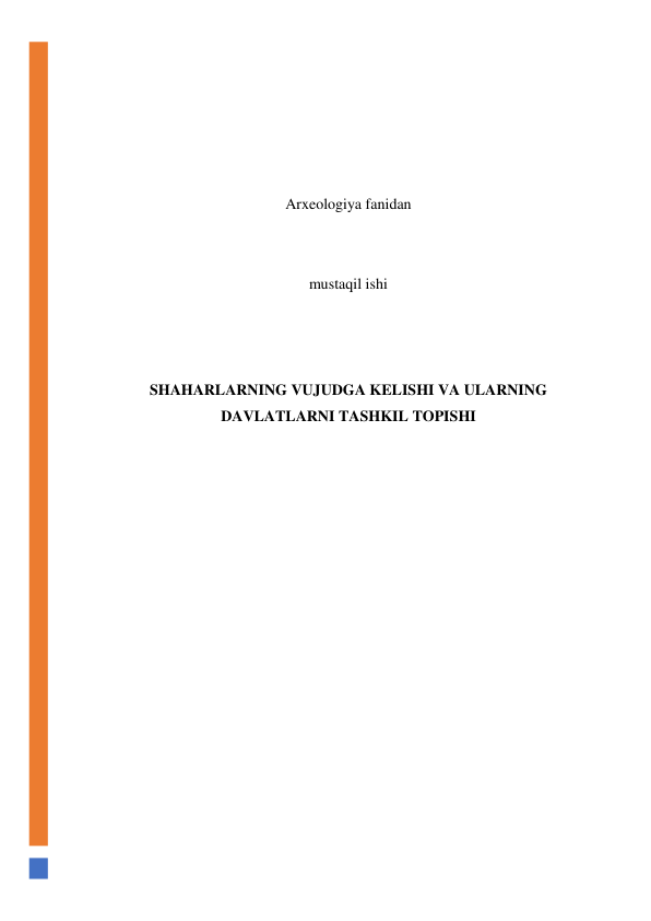  
 
 
 
 
Arxeologiya fanidan 
 
 
mustaqil ishi 
 
 
 
SHAHARLARNING VUJUDGA KELISHI VA ULARNING 
DAVLATLARNI TASHKIL TOPISHI 
 
 
 
 
 
 
 
 
 
 
 
 
 
 
 
 
