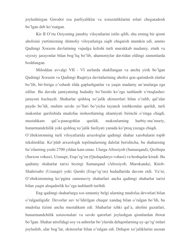 joylashtirgan Gerodot esa parfiyaliklar va xorazmliklarini erlari chegaradosh 
bo’lgan deb ko’rsatgan. 
Kir II O’rta Osiyoning janubiy viloyatlarini istilo qilib, shu erning bir qismi 
aholisini yurtimizning shimoliy viloyatlariga siqib chiqarish mumkin edi, ammo 
Qadimgi Xorazm davlatining vujudga kelishi turli murakkab madaniy, etnik va 
siyosiy jarayonlar bilan bog’liq bo’lib, ahamoniylar davridan oldingi zamonlarda 
boshlangan. 
Miloddan avvalgi VII - VI asrlarda shakllangan va ancha yirik bo’lgan 
Qadimgi Xorazm va Qadimgi Baqtriya davlatlarining aholisi qon-qarindosh elatlar 
bo’lib, bir-biriga o’xshash tilda gaplashganlar va yaqin madaniy an’analarga ega 
edilar. Bu davrda jamiyatning hududiy bo’linishi ko’zga tashlanib o’rtoqlashuv 
jarayoni kuchaydi. Shaharlar qishloq xo’jalik ekinzorlari bilan o’ralib, qal’alar 
paydo bo’ldi, muhim savdo yo’llari bo’yicha tayanch istehkomlar qurildi, turli 
makonlar qurilishida mudofaa inshootlarning ahamiyati birinchi o’ringa chiqdi, 
mustahkam 
qal’a-panogohlar 
qurildi, 
makonlarning 
harbiy-ma’muriy, 
hunarmandchilik yoki qishloq xo’jalik faoliyati yanada ko’proq yuzaga chiqdi. 
O’zbekistonning turli viloyatlarida arxeologlar qadimgi shahar xarobalarni topib 
tekshirdilar. Ko’plab arxeologik topilmalarning dalolat berishicha, bu shaharning 
ba’zilarning yoshi 2700 yildan kam emas. Ularga Afrosiyob (Samarqand), Qiziltepa 
(Surxon vohasi), Uzunqir, Erqo’rg’on (Qashqadaryo vohasi) va boshqalar kiradi. Bu 
qadimiy shaharlar tarixi hozirgi Samarqand (Afrosiyob, Marokanda), Kitob-
Shahrisabz (Uzunqir) yoki Qarshi (Erqo’rg’on) hududlarida davom etdi. Ya’ni, 
O’zbekistonning ko’pgina zamonaviy shaharlari ancha qadimgi shaharlar tarixi 
bilan yaqin aloqadorlik ko’zga tashlanib turibdi. 
Eng qadimgi shaharlarga xos umumiy belgi ularning mudofaa devorlari bilan 
o’ralganligidir. Devorlar suv to’ldirilgan chuqur xandaq bilan o’ralgan bo’lib, bu 
mudofaa tizimi ancha mustahkam edi. Shaharlar ichki qal’a, aholini guzarlari, 
hunarmandchilik ustaxonalari va savdo qatorlari joylashgan qismlardan iborat 
bo’lgan. Shahar atrofidagi soy va anhorlar bo’ylarida dehqonlarning uy-qo’rg’onlari 
joylashib, ular bog’lar, ekinzorlar bilan o’ralgan edi. Dehqon xo’jaliklarini asosan 
