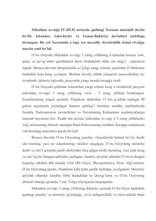  
 
Miloddan avvalgi IV-III-II asrlarda qadimgi Xorazm mustakil davlat 
bo’lib, Iskandar, Salavkiylar va Yunon-Baktriya davlatlari tarkibiga 
kirmagan. Bu xol Xorazmda o’ziga xos maxalliy davlatchilik tizimi rivojiga 
muxim omil bo’ldi. 
O’rta Osiyoda Miloddan avvalgi 3 ming yillikning o’rtalarida bronza (mis, 
qalay va qo’rg’oshin qorishmasi) davri boshlanishi bilan ota urug’i - patriarxat 
topadi. Bronza davrida dehqonchilik xo’jaligi yangi erlarda, jumladan O’zbekiston 
hududida ham keng yoyilgan. Mazkur davrda ishlab chiqarish munosabatlari tez 
rivojlanib, ijtimoiy-iqtisodiy jarayonlar yangi asosda taraqqiy etadi. 
O’rta Osiyoda qabilalar tomonidan yangi erlarni keng o’zlashtirish jarayoni 
miloddan avvalgi 4 ming yillikning oxiri - 3 ming yillikda boshlangan. 
Zarafshonning yuqori qismida, Panjikent shahridan 15 km g’arbda topilgan 90 
gektar maydonda joylashgan Sarazm qishlog’i harobasi moddiy topilmalarida 
Janubiy Turkmaniston ziroatchilari va Xorazmning Kaltaminor madaniyatlariga 
mansub buyumlar bor. Xuddi shu davrda (miloddan avvalgi 4-3 ming yilliklarda) 
Afg’onistonning shimoli-sharqida Hind-Pokistonning mashhur Xarappa madaniyati 
vakillarining makonlari paydo bo’ladi. 
Bronza davrida O’rta Osiyoning janubiy viloyatlarida baland bo’yli, boshi 
cho’zinchoq, yuzi tor odamlarning vakillari tarqalgan. O’rta Osiyoning shimoliy 
dasht va cho’l qismida janub aholisidan farq qilgan boshi dumaloq, yuzi juda keng 
va cho’ziq bo’lmagan qabilalar yashagan. Janubiy qiyofali odamlar O’rta er dengizi 
irqining vakillari deb ataladi. Ular Olb Osiyo, Mesopotamiya, Eron, Afg’oniston, 
O’rta Osiyoning janubi, Hindiston kabi katta grafik hududga yoyilganlar. Shimoliy 
qiyofali odamlar Janubiy Sibir hududidan to Qozog’iston va O’rta Osiyoning 
shimoli-sharqiy qismida, Ural, Volga erlarigacha tarqalganlar. 
Miloddan avvalgi 2 ming yillikning ikkinchi yarmida O’rta Osiyo hududida 
qadimgi janubiy va shimoliy qiyofadagi, ya’ni dehqonchilik va chorvachilik bilan 
