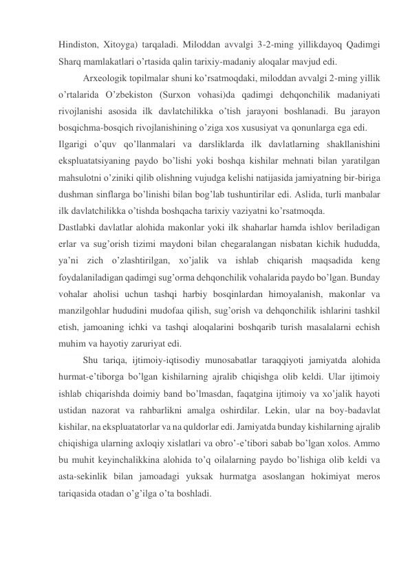 Hindiston, Xitoyga) tarqaladi. Miloddan avvalgi 3-2-ming yillikdayoq Qadimgi 
Sharq mamlakatlari o’rtasida qalin tarixiy-madaniy aloqalar mavjud edi. 
Arxeologik topilmalar shuni ko’rsatmoqdaki, miloddan avvalgi 2-ming yillik 
o’rtalarida O’zbekiston (Surxon vohasi)da qadimgi dehqonchilik madaniyati 
rivojlanishi asosida ilk davlatchilikka o’tish jarayoni boshlanadi. Bu jarayon 
bosqichma-bosqich rivojlanishining o’ziga xos xususiyat va qonunlarga ega edi. 
Ilgarigi o’quv qo’llanmalari va darsliklarda ilk davlatlarning shakllanishini 
ekspluatatsiyaning paydo bo’lishi yoki boshqa kishilar mehnati bilan yaratilgan 
mahsulotni o’ziniki qilib olishning vujudga kelishi natijasida jamiyatning bir-biriga 
dushman sinflarga bo’linishi bilan bog’lab tushuntirilar edi. Aslida, turli manbalar 
ilk davlatchilikka o’tishda boshqacha tarixiy vaziyatni ko’rsatmoqda. 
Dastlabki davlatlar alohida makonlar yoki ilk shaharlar hamda ishlov beriladigan 
erlar va sug’orish tizimi maydoni bilan chegaralangan nisbatan kichik hududda, 
ya’ni zich o’zlashtirilgan, xo’jalik va ishlab chiqarish maqsadida keng 
foydalaniladigan qadimgi sug’orma dehqonchilik vohalarida paydo bo’lgan. Bunday 
vohalar aholisi uchun tashqi harbiy bosqinlardan himoyalanish, makonlar va 
manzilgohlar hududini mudofaa qilish, sug’orish va dehqonchilik ishlarini tashkil 
etish, jamoaning ichki va tashqi aloqalarini boshqarib turish masalalarni echish 
muhim va hayotiy zaruriyat edi. 
Shu tariqa, ijtimoiy-iqtisodiy munosabatlar taraqqiyoti jamiyatda alohida 
hurmat-e’tiborga bo’lgan kishilarning ajralib chiqishga olib keldi. Ular ijtimoiy 
ishlab chiqarishda doimiy band bo’lmasdan, faqatgina ijtimoiy va xo’jalik hayoti 
ustidan nazorat va rahbarlikni amalga oshirdilar. Lekin, ular na boy-badavlat 
kishilar, na ekspluatatorlar va na quldorlar edi. Jamiyatda bunday kishilarning ajralib 
chiqishiga ularning axloqiy xislatlari va obro’-e’tibori sabab bo’lgan xolos. Ammo 
bu muhit keyinchalikkina alohida to’q oilalarning paydo bo’lishiga olib keldi va 
asta-sekinlik bilan jamoadagi yuksak hurmatga asoslangan hokimiyat meros 
tariqasida otadan o’g’ilga o’ta boshladi. 
