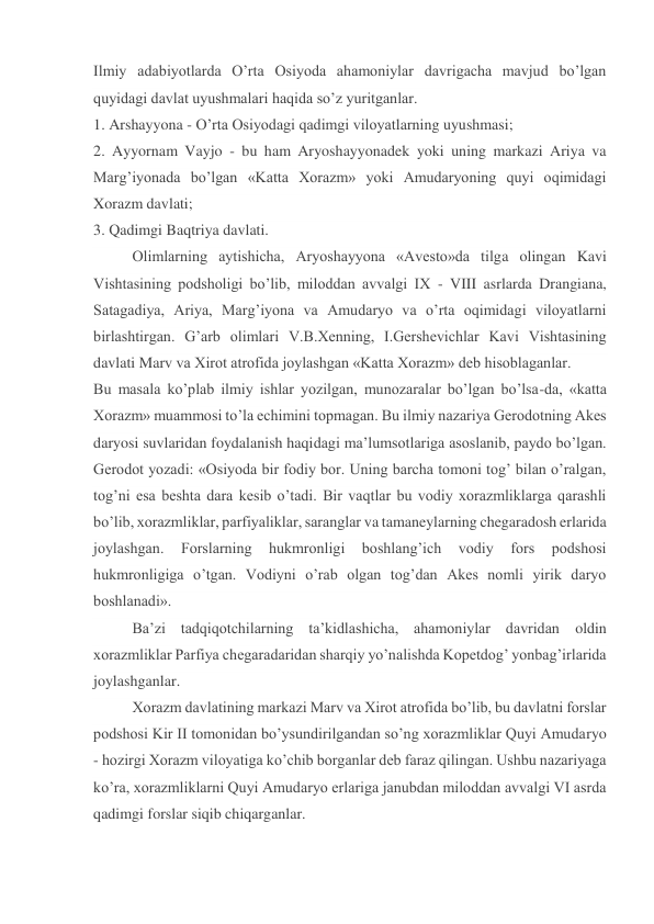 Ilmiy adabiyotlarda O’rta Osiyoda ahamoniylar davrigacha mavjud bo’lgan 
quyidagi davlat uyushmalari haqida so’z yuritganlar. 
1. Arshayyona - O’rta Osiyodagi qadimgi viloyatlarning uyushmasi; 
2. Ayyornam Vayjo - bu ham Aryoshayyonadek yoki uning markazi Ariya va 
Marg’iyonada bo’lgan «Katta Xorazm» yoki Amudaryoning quyi oqimidagi 
Xorazm davlati; 
3. Qadimgi Baqtriya davlati. 
Olimlarning aytishicha, Aryoshayyona «Avesto»da tilga olingan Kavi 
Vishtasining podsholigi bo’lib, miloddan avvalgi IX - VIII asrlarda Drangiana, 
Satagadiya, Ariya, Marg’iyona va Amudaryo va o’rta oqimidagi viloyatlarni 
birlashtirgan. G’arb olimlari V.B.Xenning, I.Gershevichlar Kavi Vishtasining 
davlati Marv va Xirot atrofida joylashgan «Katta Xorazm» deb hisoblaganlar. 
Bu masala ko’plab ilmiy ishlar yozilgan, munozaralar bo’lgan bo’lsa-da, «katta 
Xorazm» muammosi to’la echimini topmagan. Bu ilmiy nazariya Gerodotning Akes 
daryosi suvlaridan foydalanish haqidagi ma’lumsotlariga asoslanib, paydo bo’lgan. 
Gerodot yozadi: «Osiyoda bir fodiy bor. Uning barcha tomoni tog’ bilan o’ralgan, 
tog’ni esa beshta dara kesib o’tadi. Bir vaqtlar bu vodiy xorazmliklarga qarashli 
bo’lib, xorazmliklar, parfiyaliklar, saranglar va tamaneylarning chegaradosh erlarida 
joylashgan. 
Forslarning 
hukmronligi 
boshlang’ich 
vodiy 
fors 
podshosi 
hukmronligiga o’tgan. Vodiyni o’rab olgan tog’dan Akes nomli yirik daryo 
boshlanadi». 
Ba’zi tadqiqotchilarning ta’kidlashicha, ahamoniylar davridan oldin 
xorazmliklar Parfiya chegaradaridan sharqiy yo’nalishda Kopetdog’ yonbag’irlarida 
joylashganlar. 
Xorazm davlatining markazi Marv va Xirot atrofida bo’lib, bu davlatni forslar 
podshosi Kir II tomonidan bo’ysundirilgandan so’ng xorazmliklar Quyi Amudaryo 
- hozirgi Xorazm viloyatiga ko’chib borganlar deb faraz qilingan. Ushbu nazariyaga 
ko’ra, xorazmliklarni Quyi Amudaryo erlariga janubdan miloddan avvalgi VI asrda 
qadimgi forslar siqib chiqarganlar. 
